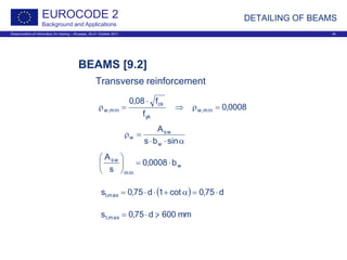 Dissemination of information for training – Brussels, 20-21 October 2011 34
EUROCODE 2
Background and Applications
DETAILING OF BEAMS
BEAMS [9.2]
Transverse reinforcement
0008,0
f
f08,0
min,w
yk
ck
min,w =ρ⇒
⋅
=ρ
α⋅⋅
=ρ
sinbs
A
w
sw
w
w
min
sw
b0008,0
s
A
⋅=





( ) d75,0cot1d75,0s max,l ⋅=α+⋅⋅=
mm600d75,0s max,t >/⋅=
 