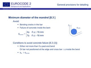 Dissemination of information for training – Brussels, 20-21 October 2011 4
EUROCODE 2
Background and Applications
General provisions for detailing
Minimum diameter of the mandrel [8.3 ]
Avoid:
 Bending cracks in the bar
 Failure of concrete inside the bent
Conditions to avoid concrete failure [8.3 (3)]:
 Either not more than 5 φ past end bend
Or bar not positioned at the edge and cross bar ≥ φ inside the bend
 φm ≥ φm,min



>φφ
≤φφ
=φ
mm16if7
mm16if4
min,m
φ
φm,min
 