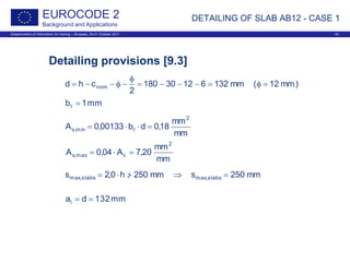 Dissemination of information for training – Brussels, 20-21 October 2011 43
EUROCODE 2
Background and Applications
Detailing provisions [9.3]
DETAILING OF SLAB AB12 - CASE 1
)mm12(mm13261230180
2
chd nom =φ=−−−=
φ
−φ−−=
mm1bt =
mm
mm
18,0db00133,0A
2
tmin,s =⋅⋅=
mm
mm
20,7A04,0A
2
cmax,s =⋅=
mm250smm250h0,2s slabsmax,slabsmax, =⇒>/⋅=
mm132dal ==
 