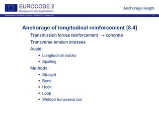Dissemination of information for training – Brussels, 20-21 October 2011 6
EUROCODE 2
Background and Applications
Anchorage length
Anchorage of longitudinal reinforcement [8.4]
Transmission forces reinforcement → concrete
Transverse tension stresses
Avoid:
 Longitudinal cracks
 Spalling
Methods:
 Straight
 Bend
 Hook
 Loop
 Welded transverse bar
 