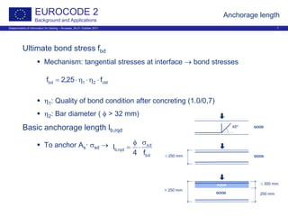 Dissemination of information for training – Brussels, 20-21 October 2011 7
EUROCODE 2
Background and Applications
Anchorage length
Ultimate bond stress fbd
 Mechanism: tangential stresses at interface → bond stresses
 η1: Quality of bond condition after concreting (1.0/0,7)
 η2: Bar diameter ( φ > 32 mm)
Basic anchorage length lb,rqd
 To anchor As· σsd →
≤ 250 mm
> 250 mm
250 mm
≤ 300 mm
45º
GOOD
POOR
GOOD
GOOD
ctd21bd f25,2f ⋅η⋅η⋅=
bd
sd
rqd,b
f4
l
σ
⋅
φ
=
 