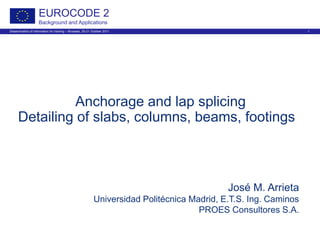 Dissemination of information for training – Brussels, 20-21 October 2011 1
EUROCODE 2
Background and Applications
Anchorage and lap splicing
Detailing of slabs, columns, beams, footings
José M. Arrieta
Universidad Politécnica Madrid, E.T.S. Ing. Caminos
PROES Consultores S.A.
 