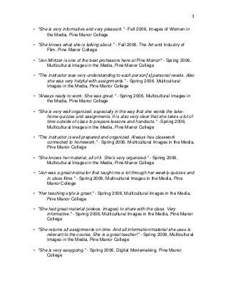 3
• "She is very informative and very pleasant." - Fall 2006, Images of Women in
the Media, Pine Manor College
• "She knows what she is talking about." - Fall 2006, The Art and Industry of
Film, Pine Manor College
• "Jen Mintzer is one of the best professors here at Pine Manor!" - Spring 2006,
Multicultural Images in the Media, Pine Manor College
• "The instructor was very understanding to each person['s] personal needs. Also
she was very helpful with assignments." - Spring 2006, Multicultural
Images in the Media, Pine Manor College
• "Always ready to work. She was great." - Spring 2006, Multicultural Images in
the Media, Pine Manor College
• "She is very well organized, especially in the way that she words the take-
home quizzes and assignments. It is also very clear that she takes a lot of
time outside of class to prepare lessons and handouts." - Spring 2006,
Multicultural Images in the Media, Pine Manor College
• "The instructor is well prepared and organized. Always has classwork
connected to homework." - Spring 2006, Multicultural Images in the Media,
Pine Manor College
• "She knows her material, all of it. She's very organized." - Spring 2006,
Multicultural Images in the Media, Pine Manor College
• "Jen was a great instructor that taught me a lot through her weekly quizzes and
in class films." - Spring 2006, Multicultural Images in the Media, Pine
Manor College
• "Her teaching style is great." - Spring 2006, Multicultural Images in the Media,
Pine Manor College
• "She had great material (videos, images) to share with the class. Very
informative." - Spring 2006, Multicultural Images in the Media, Pine Manor
College
• "She returns all assignments on time. And all information/material she uses is
relevant to the course. She is a great teacher!" - Spring 2006, Multicultural
Images in the Media, Pine Manor College
• "She is very easygoing." - Spring 2006, Digital Moviemaking, Pine Manor
College
 