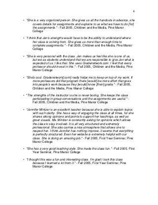 4
• "She is a very organized person. She gives us all the handouts in advance, she
covers details for assignments and explains to us what we have to do [for]
the assignments." - Fall 2005, Children and the Media, Pine Manor
College
• "I think that Jen's strengths would have to be the ability to understand where
her class is coming from. She gives us more than enough time to
complete assignments." - Fall 2005, Children and the Media, Pine Manor
College
• "She is very personal with the class. Jen makes us feel like she is one of us,
but we as students understand that we are responsible to give Jen what is
expected of us. I like that. She uses Gradenetwork.com. I feel that every
professor should invest in this." - Fall 2005, Children and the Media, Pine
Manor College
• "She's cool. Gradenetwork[.com] really helps me to keep on top of my work. If
more professors did that program there [would] be more effort that goes
into people's work because they [would] know [their] grade." - Fall 2005,
Children and the Media, Pine Manor College
• "The strengths of the instructor is she is never boring. She keeps the class
participating in group conversations and the assignments are useful." -
Fall 2005, Children and the Media, Pine Manor College
• "Jennifer Mintzer is an excellent teacher because she is able to explain topics
with such clarity. She has a way of engaging the class at all times, for she
shares strong opinions and points to support her teachings, as well as
great visuals. Ms. Mintzer is constantly asking for opinions which allows
the class to stay involved. It is all very structured and extremely
professional. She also carries a nice atmosphere that allows one to
respect her. I think Jennifer has nothing improve, it seems that everything
is perfectly structured. Even her website is extremely helpful with our
class. She is doing an amazing job." - Fall 2005, First Year Seminar, Pine
Manor College
• "She has a very good teaching style. She made the class fun." - Fall 2005, First
Year Seminar, Pine Manor College
• "I thought this was a fun and interesting class. I'm glad I took this class
because I learned a lot from it." - Fall 2005, First Year Seminar, Pine
Manor College
 
