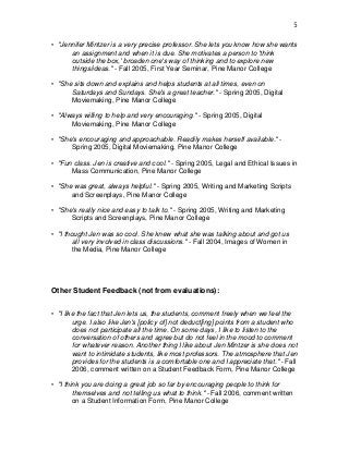 5
• "Jennifer Mintzer is a very precise professor. She lets you know how she wants
an assignment and when it is due. She motivates a person to 'think
outside the box,' broaden one's way of thinking and to explore new
things/ideas." - Fall 2005, First Year Seminar, Pine Manor College
• "She sits down and explains and helps students at all times, even on
Saturdays and Sundays. She's a great teacher." - Spring 2005, Digital
Moviemaking, Pine Manor College
• "Always willing to help and very encouraging." - Spring 2005, Digital
Moviemaking, Pine Manor College
• "She's encouraging and approachable. Readily makes herself available." -
Spring 2005, Digital Moviemaking, Pine Manor College
• "Fun class. Jen is creative and cool." - Spring 2005, Legal and Ethical Issues in
Mass Communication, Pine Manor College
• "She was great, always helpful." - Spring 2005, Writing and Marketing Scripts
and Screenplays, Pine Manor College
• "She's really nice and easy to talk to." - Spring 2005, Writing and Marketing
Scripts and Screenplays, Pine Manor College
• "I thought Jen was so cool. She knew what she was talking about and got us
all very involved in class discussions." - Fall 2004, Images of Women in
the Media, Pine Manor College
Other Student Feedback (not from evaluations):
• "I like the fact that Jen lets us, the students, comment freely when we feel the
urge. I also like Jen's [policy of] not deduct[ing] points from a student who
does not participate all the time. On some days, I like to listen to the
conversation of others and agree but do not feel in the mood to comment
for whatever reason. Another thing I like about Jen Mintzer is she does not
want to intimidate students, like most professors. The atmosphere that Jen
provides for the students is a comfortable one and I appreciate that." - Fall
2006, comment written on a Student Feedback Form, Pine Manor College
• "I think you are doing a great job so far by encouraging people to think for
themselves and not telling us what to think." - Fall 2006, comment written
on a Student Information Form, Pine Manor College
 