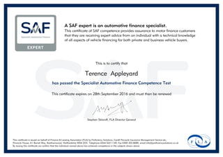 A SAF expert is an automotive finance specialist.
This certificate of SAF competence provides assurance to motor finance customers
that they are receiving expert advice from an individual with a technical knowledge
of all aspects of vehicle financing for both private and business vehicle buyers.
This is to certify that
Terence Appleyard
has passed the Specialist Automotive Finance Competence Test
This certificate expires on 28th September 2016 and must then be renewed
Stephen Sklaroff, FLA Director General
This certificate is issued on behalf of Finance & Leasing Association (FLA) by Proficiency Solutions, Cardif Pinnacle Insurance Management Service plc,
Pinnacle House, A1 Barnet Way, Borehamwood, Hertfordshire WD6 2XX. Telephone 0344 543 1149, Fax 0300 303 8689, email info@proficiencysolutions.co.uk
By issuing this certificate we confirm that the individual named above has achieved competence in the subjects shown above.
Powered by TCPDF (www.tcpdf.org)
 