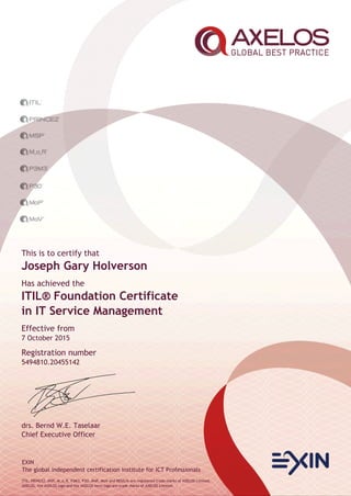 EXIN
The global independent certification institute for ICT Professionals
ITIL, PRINCE2, MSP, M_o_R, P3M3, P3O, MoP, MoV and RESILIA are registered trade marks of AXELOS Limited.
AXELOS, the AXELOS logo and the AXELOS swirl logo are trade marks of AXELOS Limited.
This is to certify that
Joseph Gary Holverson
Has achieved the
ITIL® Foundation Certificate
in IT Service Management
Effective from
7 October 2015
Registration number
5494810.20455142
drs. Bernd W.E. Taselaar
Chief Executive Officer
 