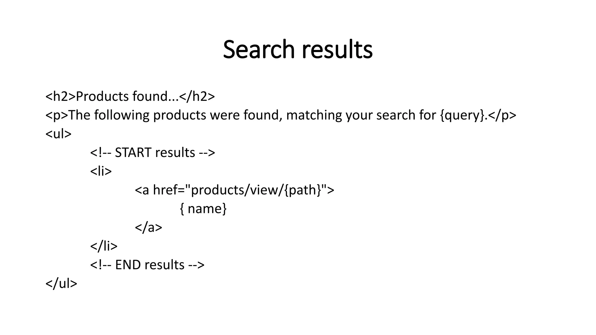 Search results
<h2>Products found...</h2>
<p>The following products were found, matching your search for {query}.</p>
<ul>
<!-- START results -->
<li>
<a href="products/view/{path}">
{ name}
</a>
</li>
<!-- END results -->
</ul>
 
