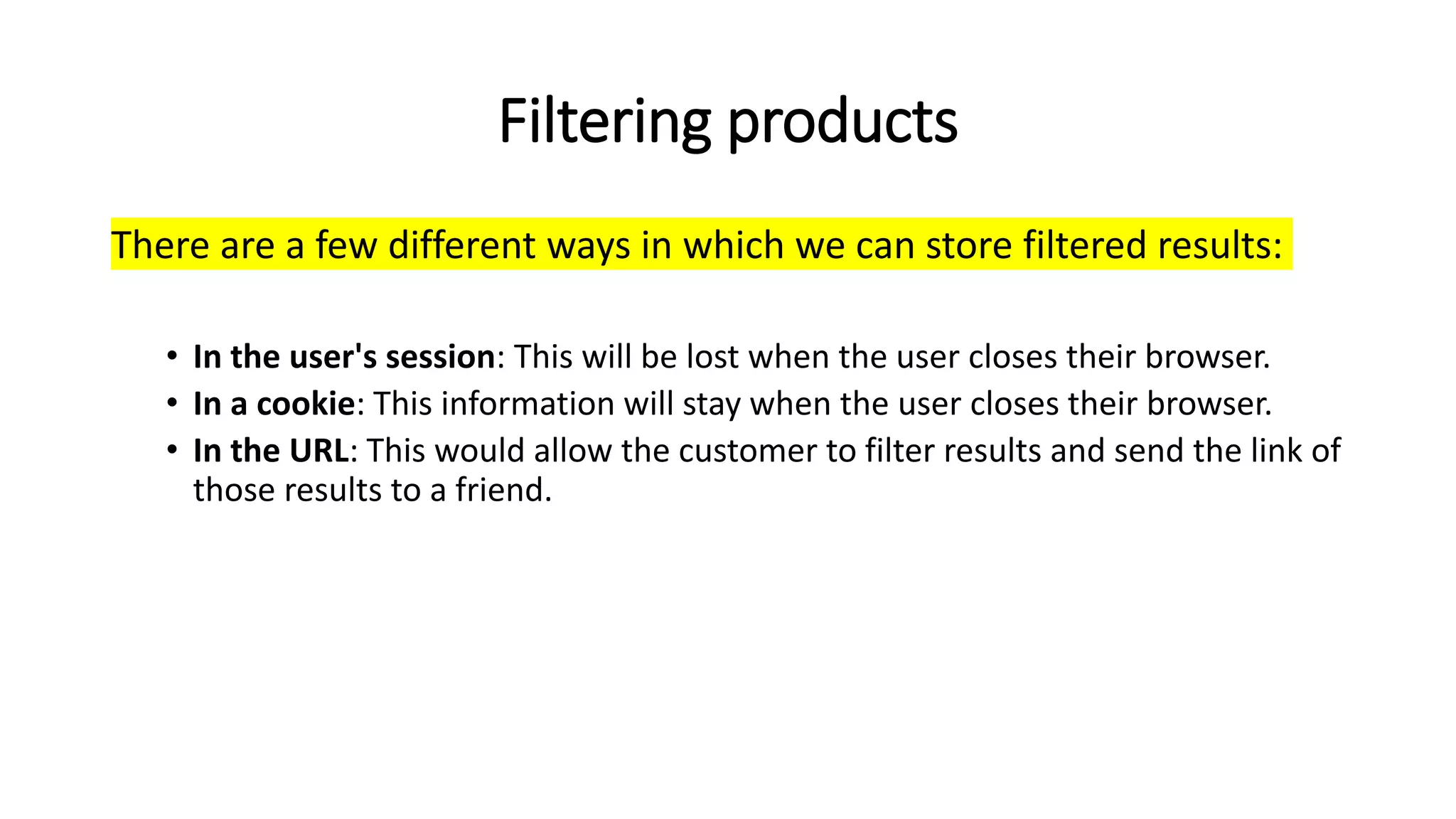 Filtering products
There are a few different ways in which we can store filtered results:
• In the user's session: This will be lost when the user closes their browser.
• In a cookie: This information will stay when the user closes their browser.
• In the URL: This would allow the customer to filter results and send the link of
those results to a friend.
 