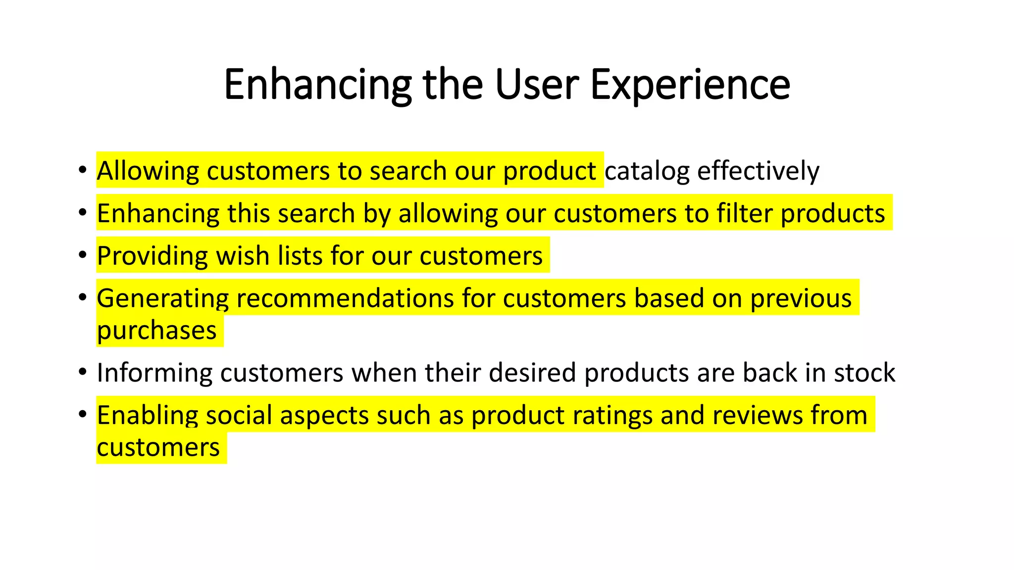 Enhancing the User Experience
• Allowing customers to search our product catalog effectively
• Enhancing this search by allowing our customers to filter products
• Providing wish lists for our customers
• Generating recommendations for customers based on previous
purchases
• Informing customers when their desired products are back in stock
• Enabling social aspects such as product ratings and reviews from
customers
 