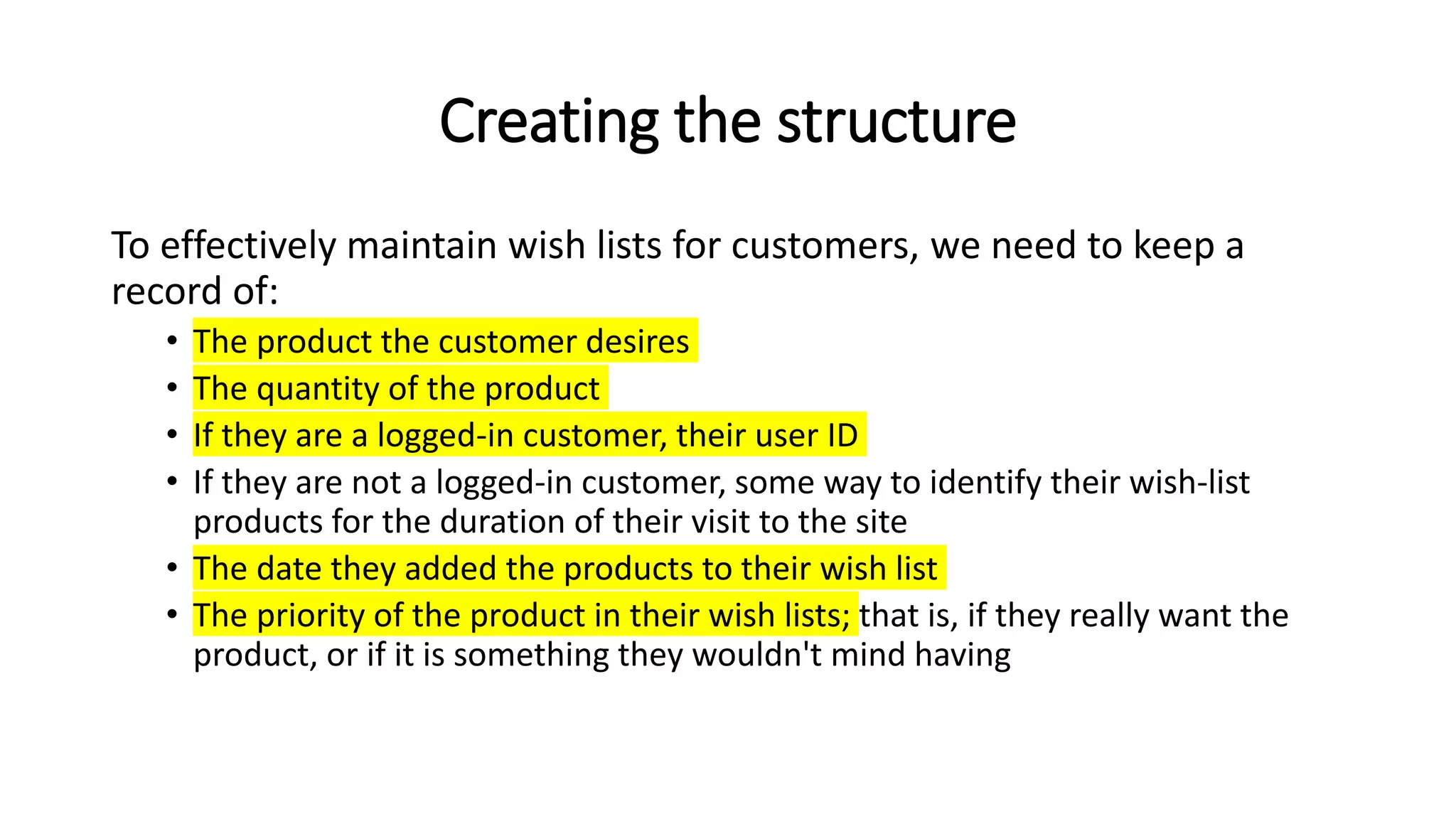 Creating the structure
To effectively maintain wish lists for customers, we need to keep a
record of:
• The product the customer desires
• The quantity of the product
• If they are a logged-in customer, their user ID
• If they are not a logged-in customer, some way to identify their wish-list
products for the duration of their visit to the site
• The date they added the products to their wish list
• The priority of the product in their wish lists; that is, if they really want the
product, or if it is something they wouldn't mind having
 