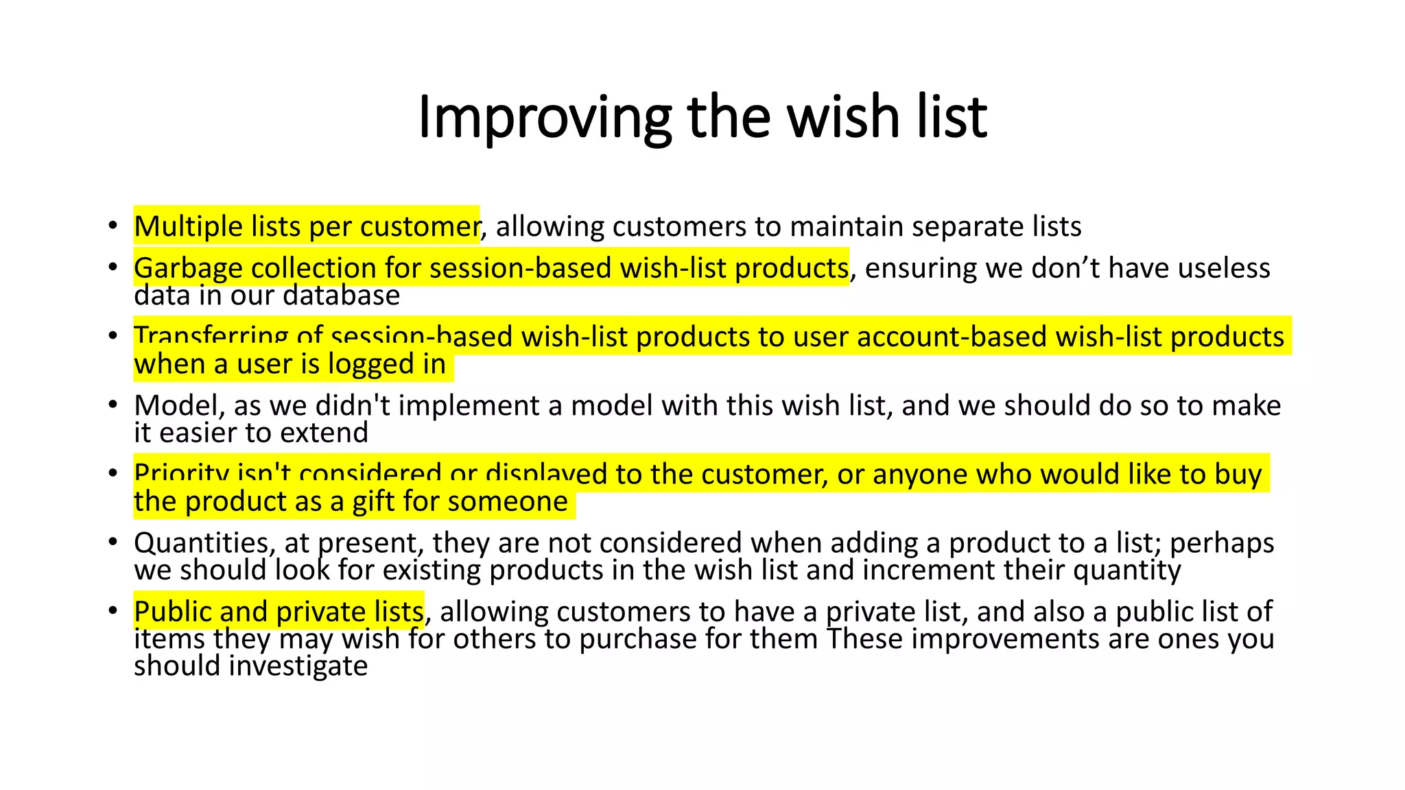 Improving the wish list
• Multiple lists per customer, allowing customers to maintain separate lists
• Garbage collection for session-based wish-list products, ensuring we don’t have useless
data in our database
• Transferring of session-based wish-list products to user account-based wish-list products
when a user is logged in
• Model, as we didn't implement a model with this wish list, and we should do so to make
it easier to extend
• Priority isn't considered or displayed to the customer, or anyone who would like to buy
the product as a gift for someone
• Quantities, at present, they are not considered when adding a product to a list; perhaps
we should look for existing products in the wish list and increment their quantity
• Public and private lists, allowing customers to have a private list, and also a public list of
items they may wish for others to purchase for them These improvements are ones you
should investigate
 