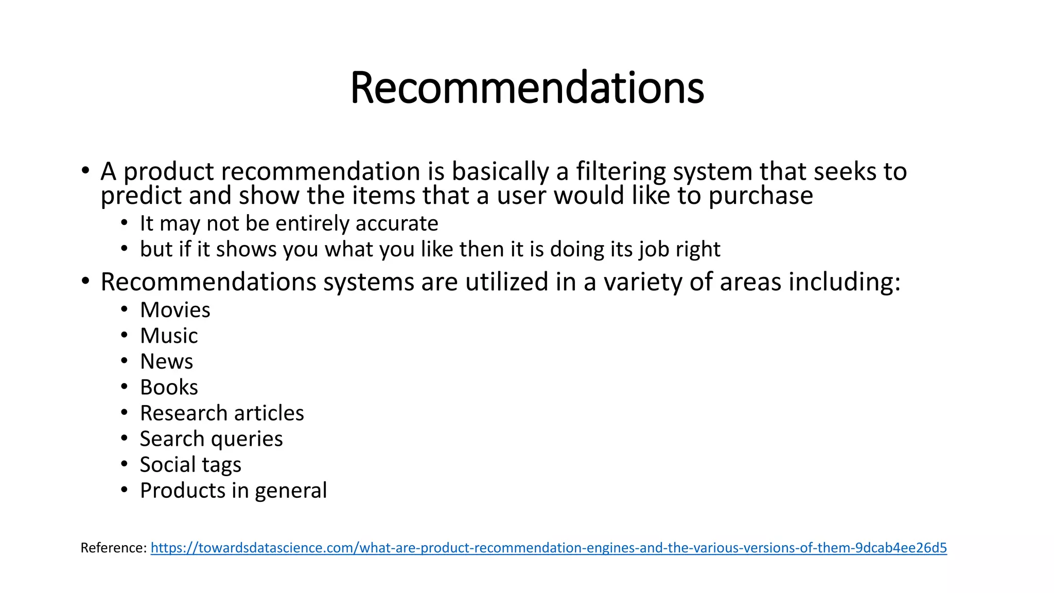 Recommendations
• A product recommendation is basically a filtering system that seeks to
predict and show the items that a user would like to purchase
• It may not be entirely accurate
• but if it shows you what you like then it is doing its job right
• Recommendations systems are utilized in a variety of areas including:
• Movies
• Music
• News
• Books
• Research articles
• Search queries
• Social tags
• Products in general
Reference: https://towardsdatascience.com/what-are-product-recommendation-engines-and-the-various-versions-of-them-9dcab4ee26d5
 