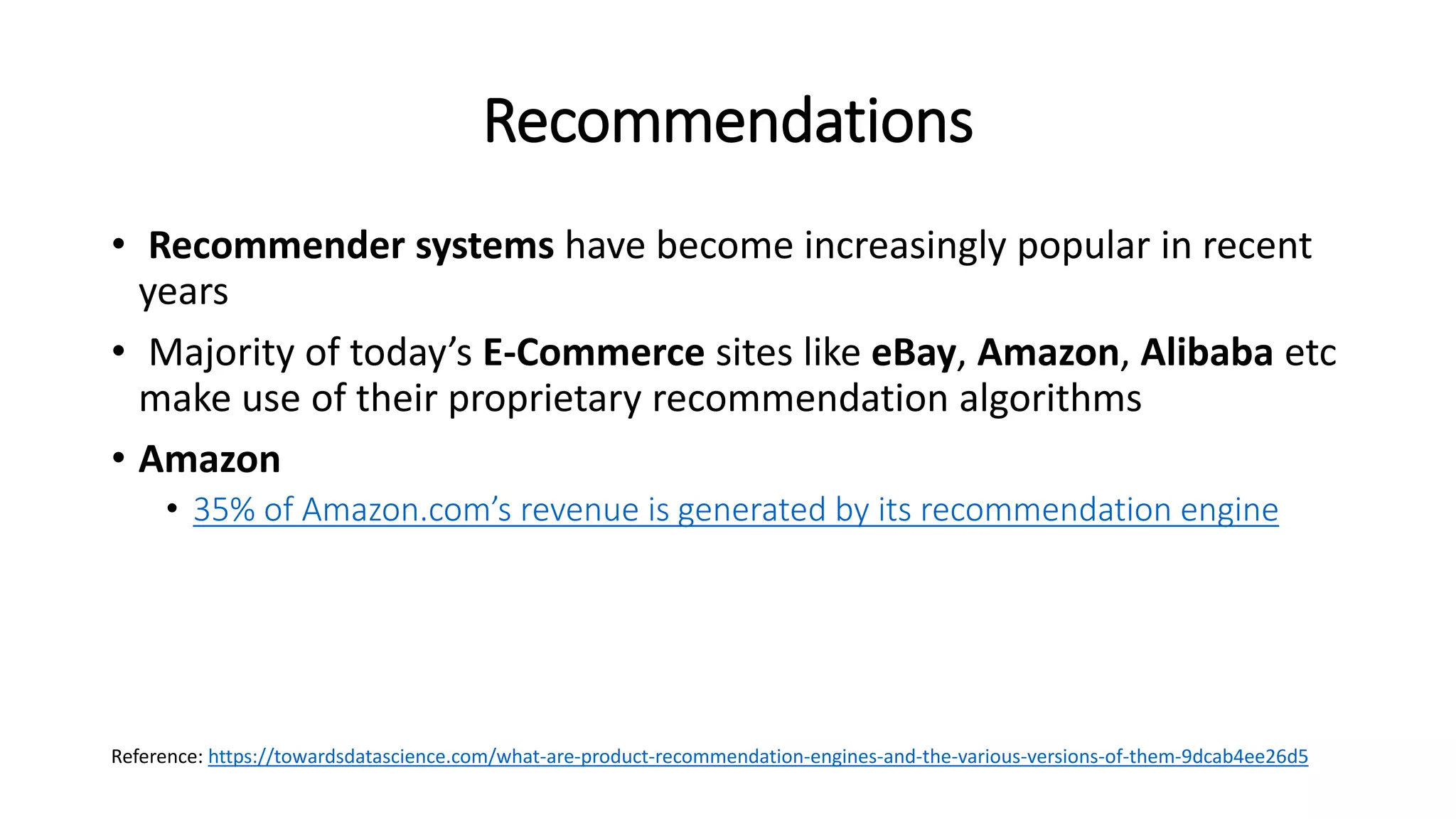 Recommendations
• Recommender systems have become increasingly popular in recent
years
• Majority of today’s E-Commerce sites like eBay, Amazon, Alibaba etc
make use of their proprietary recommendation algorithms
• Amazon
• 35% of Amazon.com’s revenue is generated by its recommendation engine
Reference: https://towardsdatascience.com/what-are-product-recommendation-engines-and-the-various-versions-of-them-9dcab4ee26d5
 