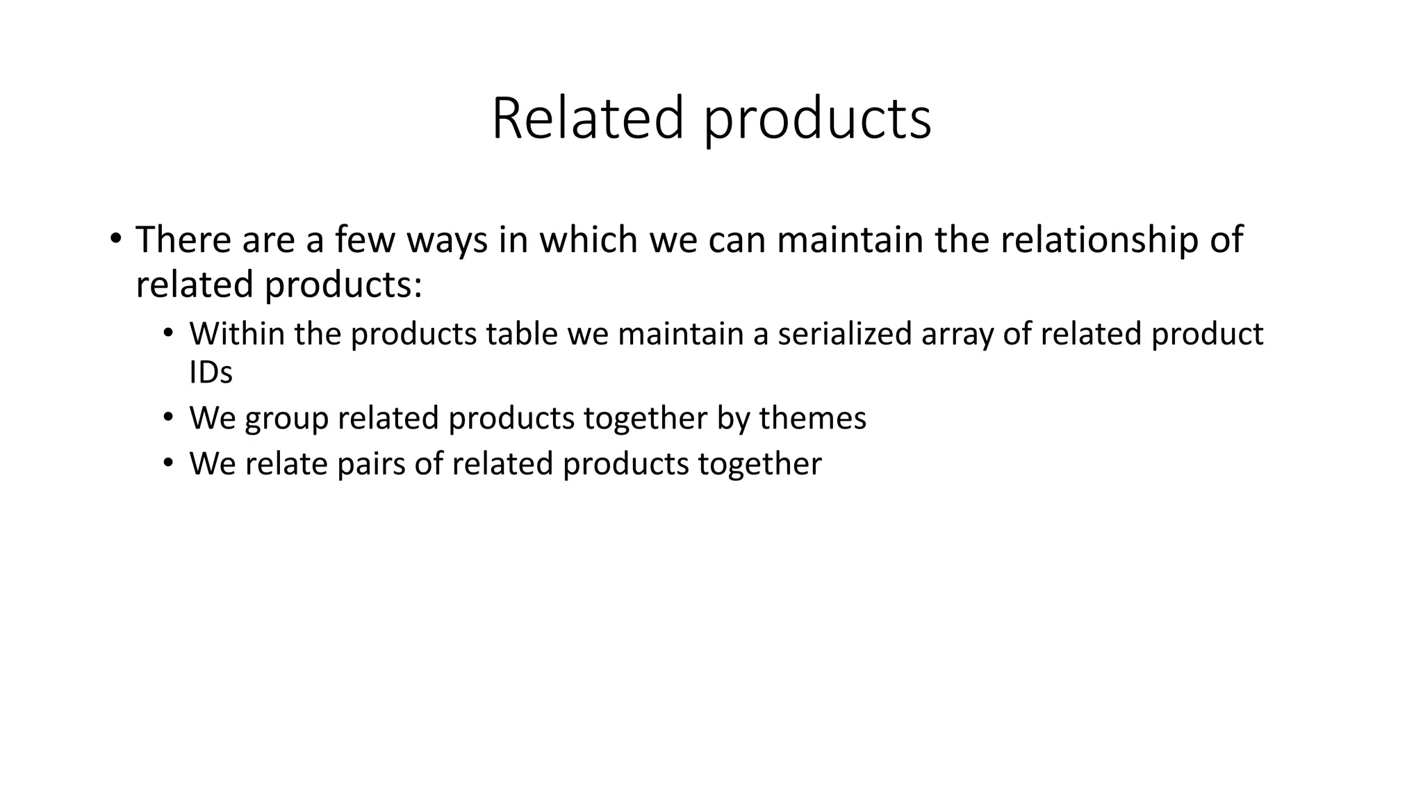 Related products
• There are a few ways in which we can maintain the relationship of
related products:
• Within the products table we maintain a serialized array of related product
IDs
• We group related products together by themes
• We relate pairs of related products together
 