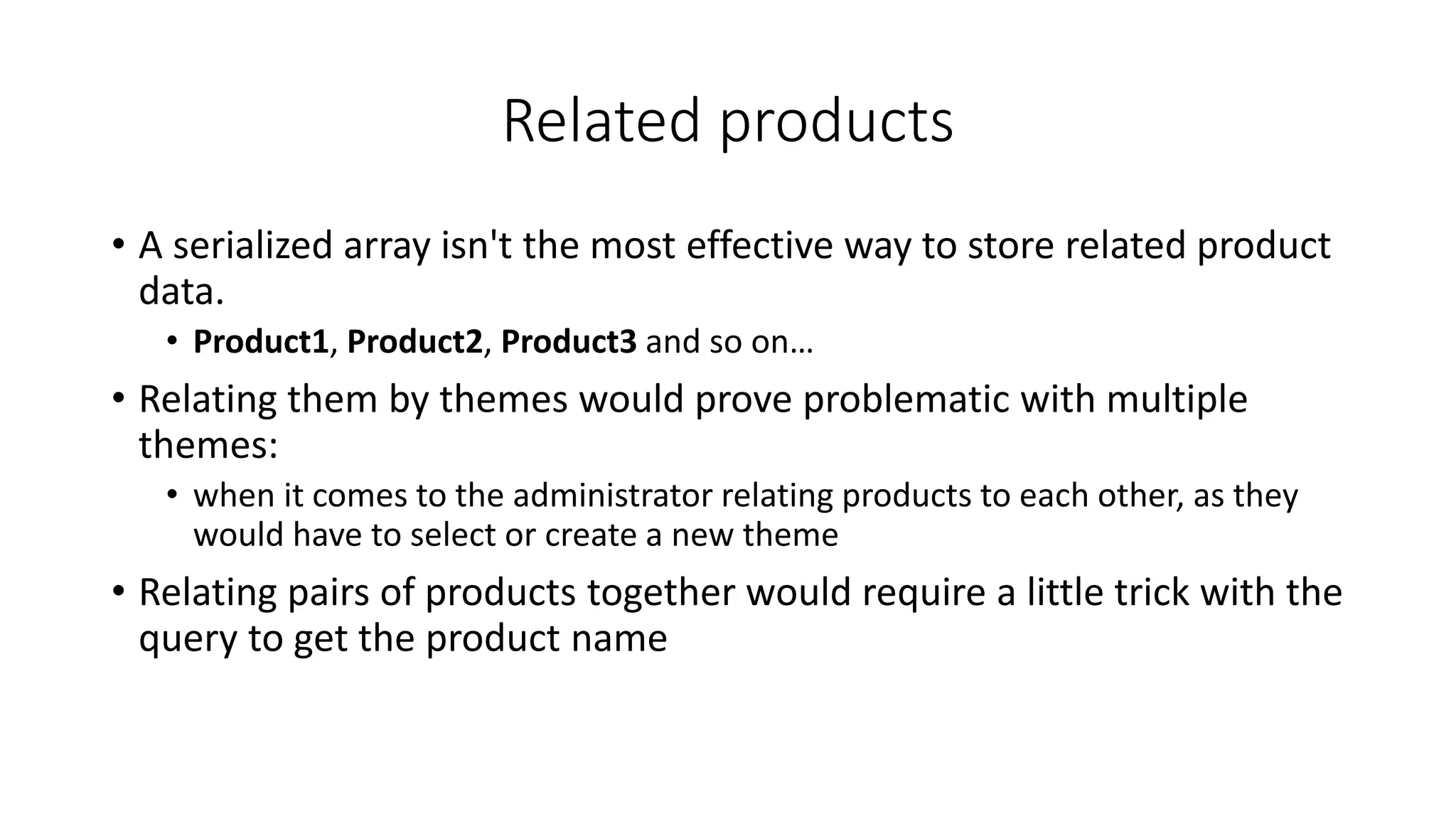 Related products
• A serialized array isn't the most effective way to store related product
data.
• Product1, Product2, Product3 and so on…
• Relating them by themes would prove problematic with multiple
themes:
• when it comes to the administrator relating products to each other, as they
would have to select or create a new theme
• Relating pairs of products together would require a little trick with the
query to get the product name
 
