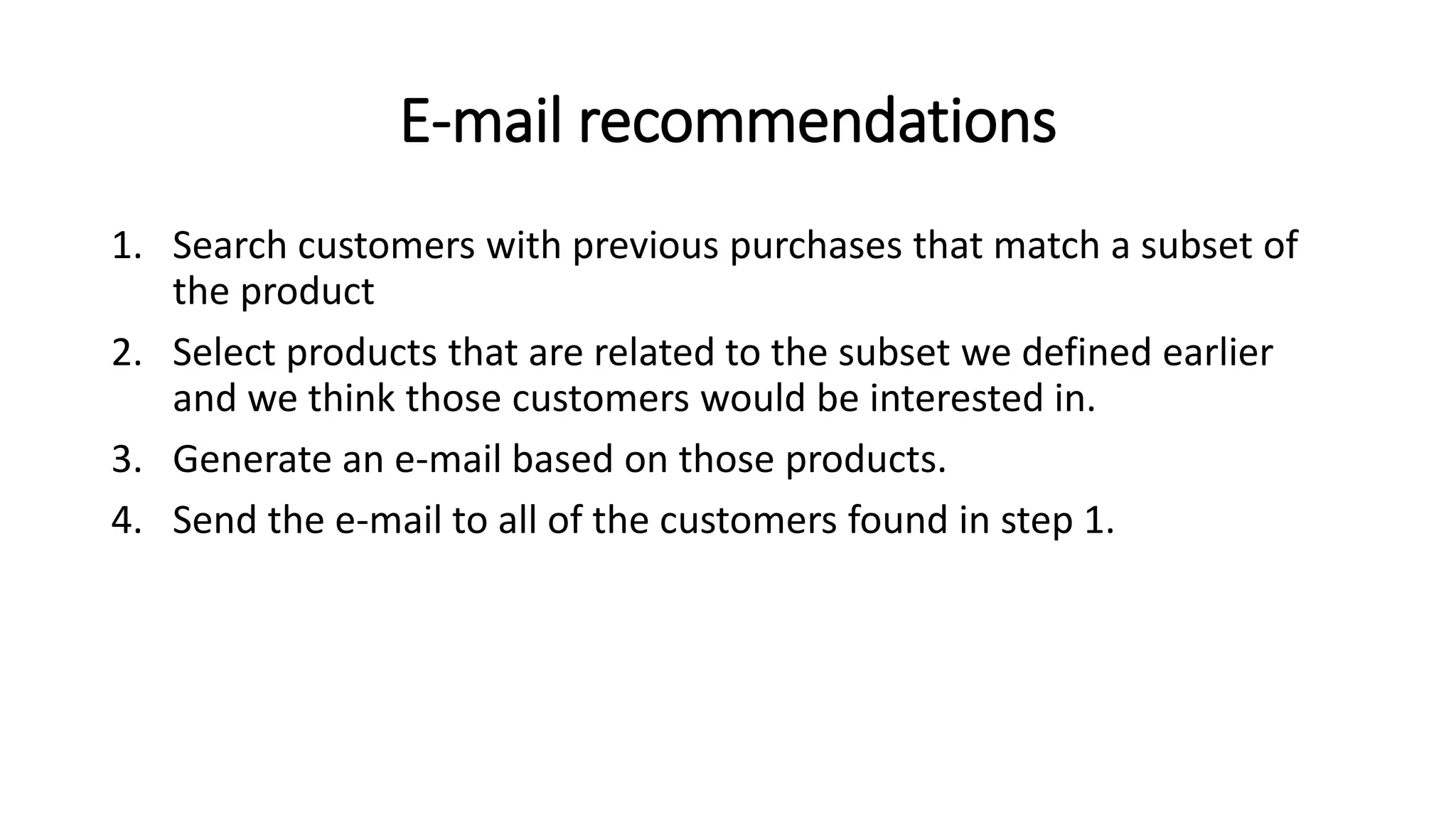 E-mail recommendations
1. Search customers with previous purchases that match a subset of
the product
2. Select products that are related to the subset we defined earlier
and we think those customers would be interested in.
3. Generate an e-mail based on those products.
4. Send the e-mail to all of the customers found in step 1.
 