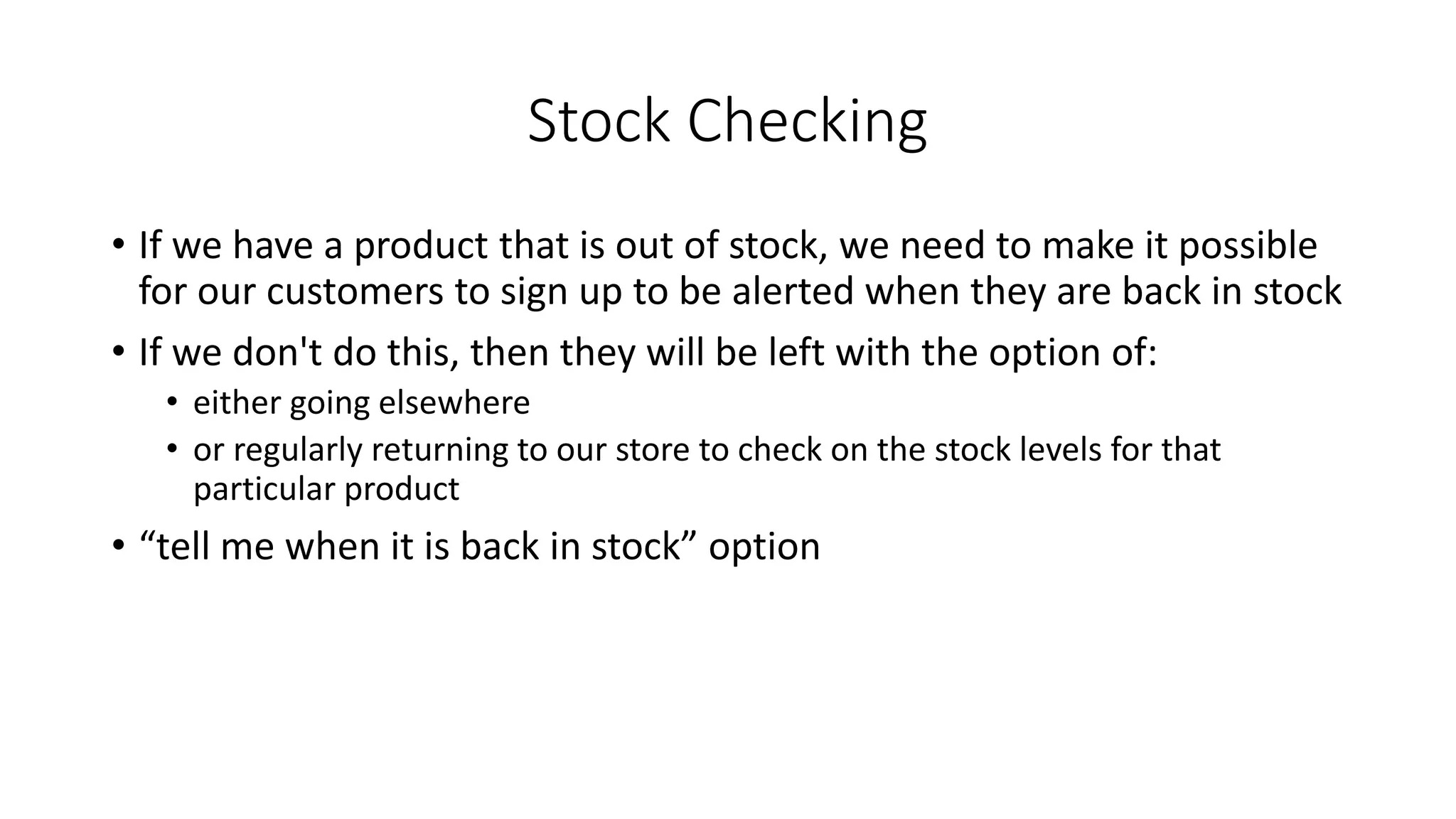 Stock Checking
• If we have a product that is out of stock, we need to make it possible
for our customers to sign up to be alerted when they are back in stock
• If we don't do this, then they will be left with the option of:
• either going elsewhere
• or regularly returning to our store to check on the stock levels for that
particular product
• “tell me when it is back in stock” option
 