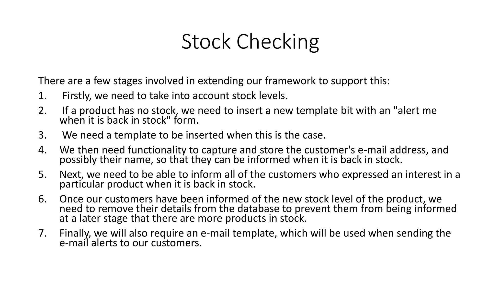 Stock Checking
There are a few stages involved in extending our framework to support this:
1. Firstly, we need to take into account stock levels.
2. If a product has no stock, we need to insert a new template bit with an "alert me
when it is back in stock" form.
3. We need a template to be inserted when this is the case.
4. We then need functionality to capture and store the customer's e-mail address, and
possibly their name, so that they can be informed when it is back in stock.
5. Next, we need to be able to inform all of the customers who expressed an interest in a
particular product when it is back in stock.
6. Once our customers have been informed of the new stock level of the product, we
need to remove their details from the database to prevent them from being informed
at a later stage that there are more products in stock.
7. Finally, we will also require an e-mail template, which will be used when sending the
e-mail alerts to our customers.
 