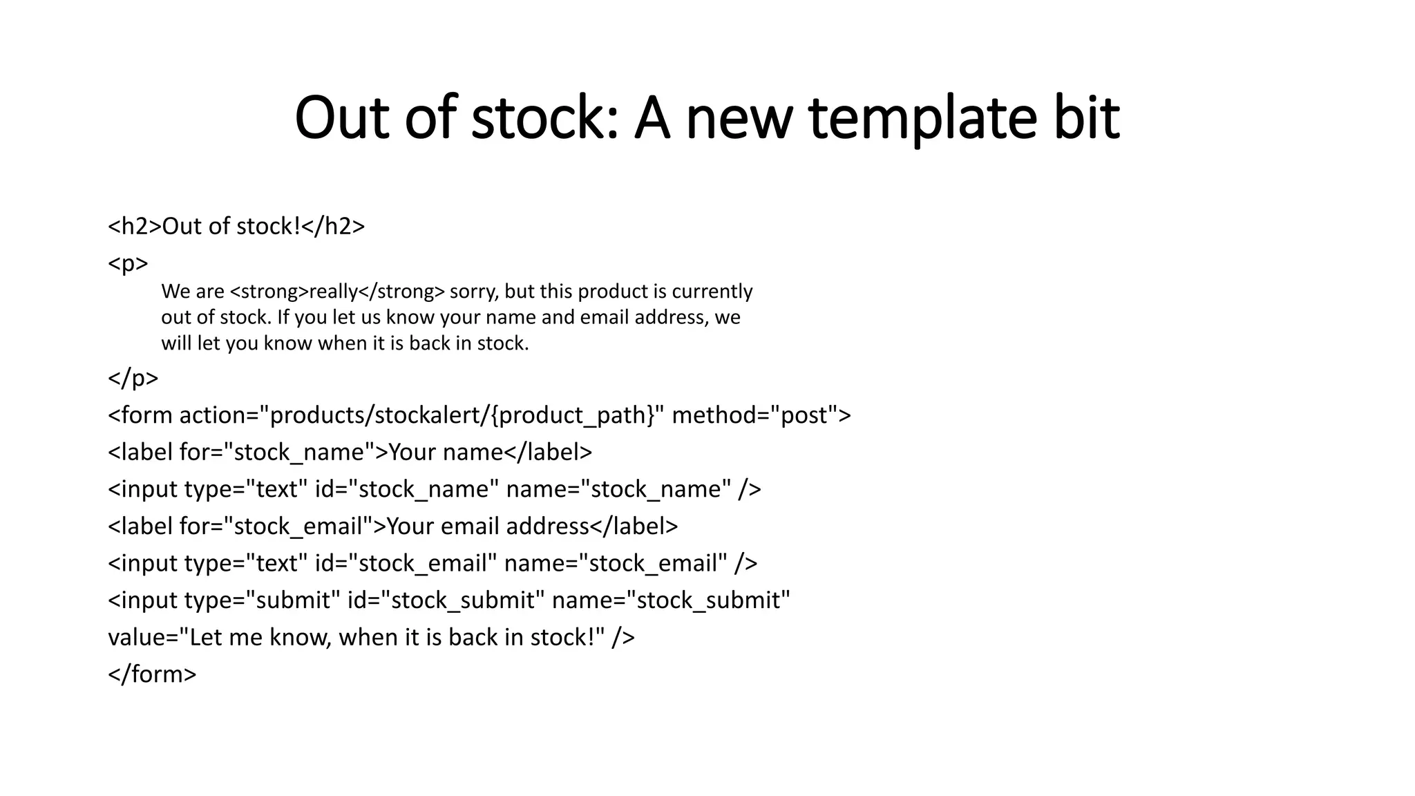 Out of stock: A new template bit
<h2>Out of stock!</h2>
<p>
We are <strong>really</strong> sorry, but this product is currently
out of stock. If you let us know your name and email address, we
will let you know when it is back in stock.
</p>
<form action="products/stockalert/{product_path}" method="post">
<label for="stock_name">Your name</label>
<input type="text" id="stock_name" name="stock_name" />
<label for="stock_email">Your email address</label>
<input type="text" id="stock_email" name="stock_email" />
<input type="submit" id="stock_submit" name="stock_submit"
value="Let me know, when it is back in stock!" />
</form>
 