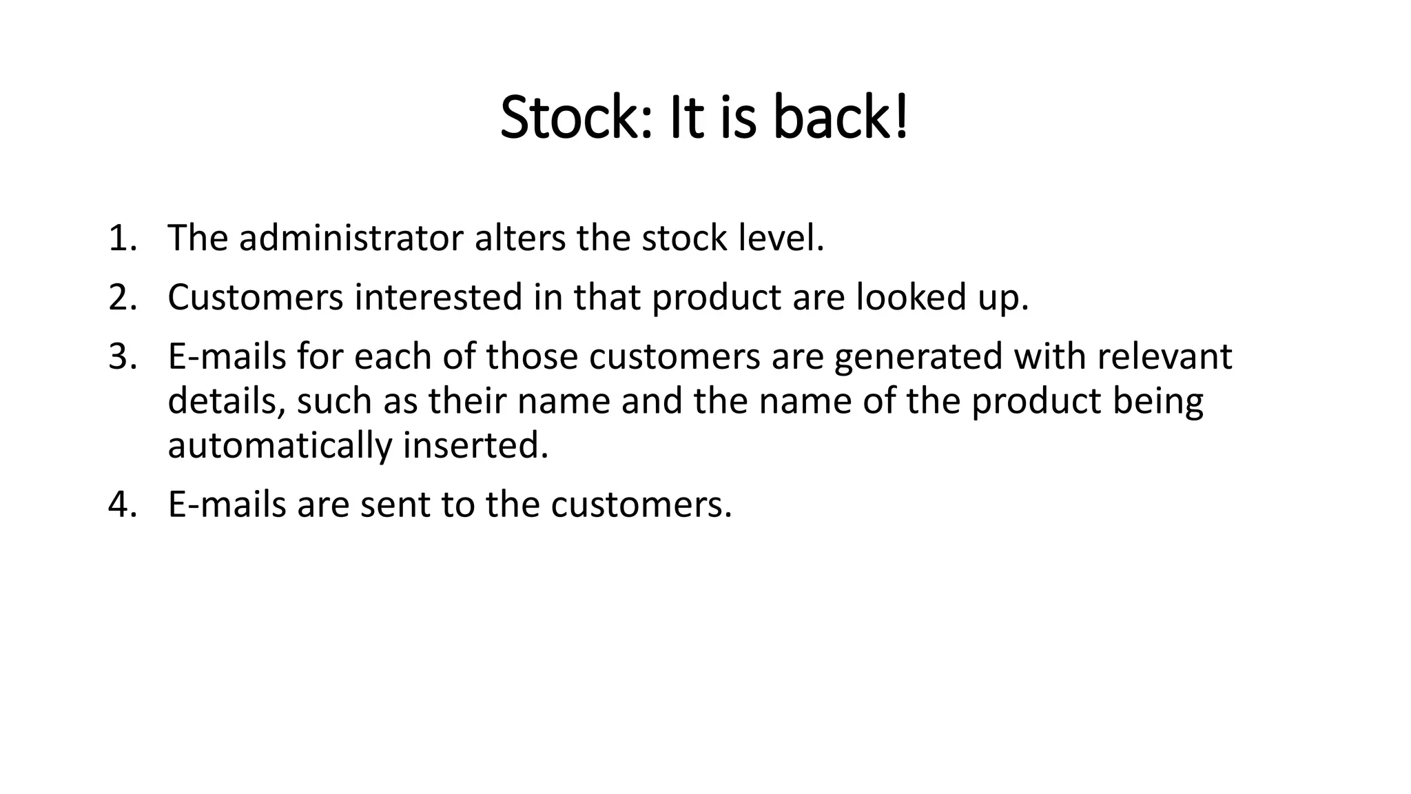 Stock: It is back!
1. The administrator alters the stock level.
2. Customers interested in that product are looked up.
3. E-mails for each of those customers are generated with relevant
details, such as their name and the name of the product being
automatically inserted.
4. E-mails are sent to the customers.
 