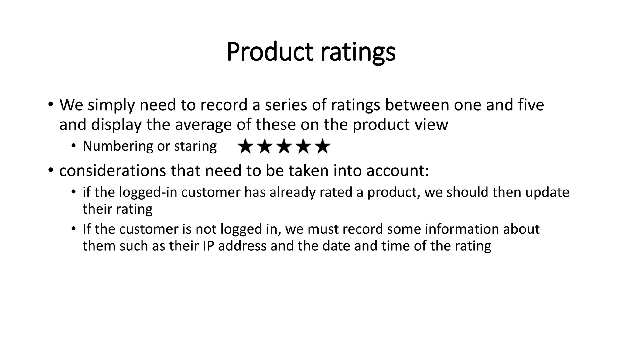 Product ratings
• We simply need to record a series of ratings between one and five
and display the average of these on the product view
• Numbering or staring
• considerations that need to be taken into account:
• if the logged-in customer has already rated a product, we should then update
their rating
• If the customer is not logged in, we must record some information about
them such as their IP address and the date and time of the rating
 