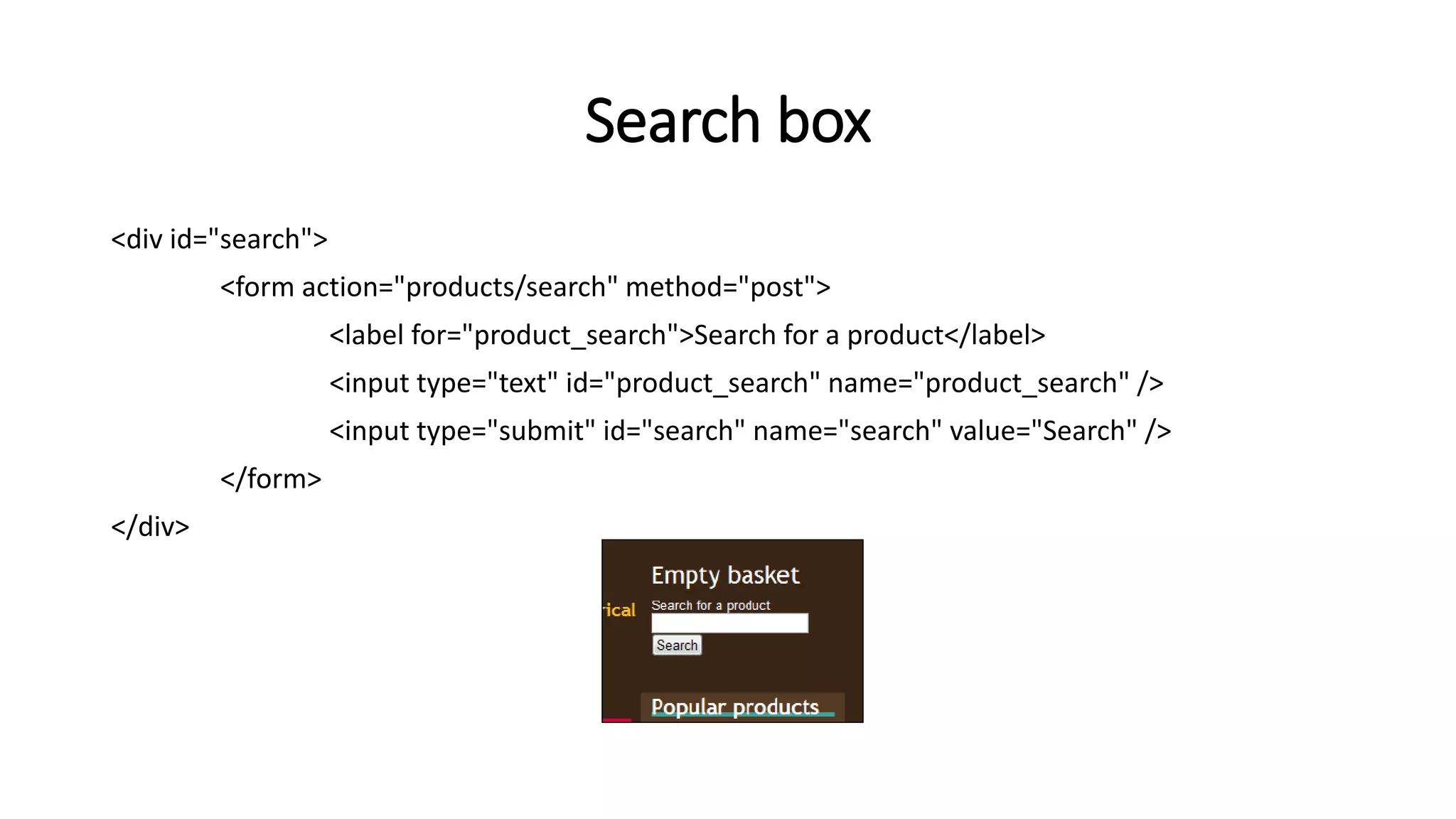 Search box
<div id="search">
<form action="products/search" method="post">
<label for="product_search">Search for a product</label>
<input type="text" id="product_search" name="product_search" />
<input type="submit" id="search" name="search" value="Search" />
</form>
</div>
 