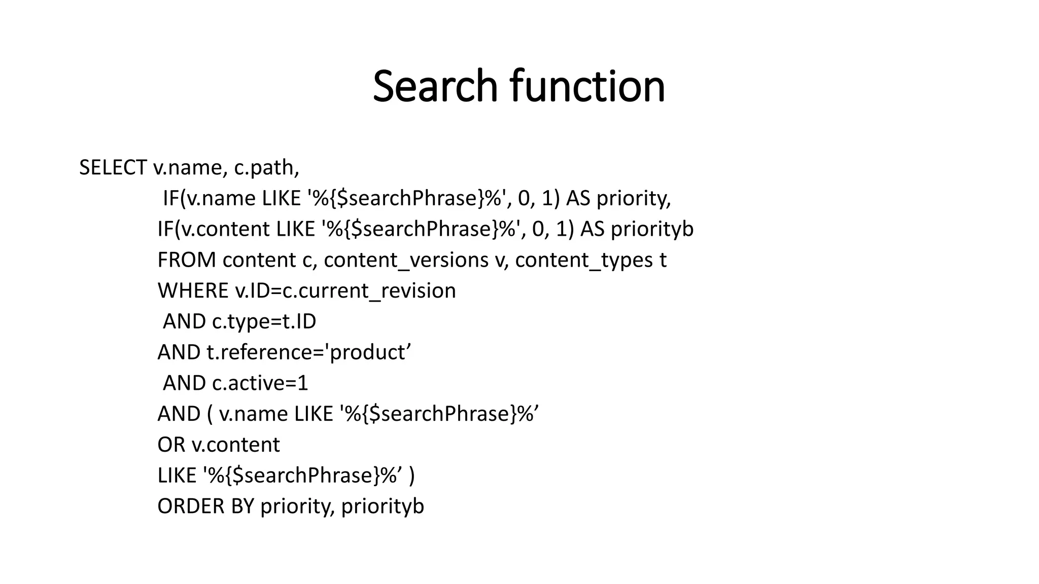 Search function
SELECT v.name, c.path,
IF(v.name LIKE '%{$searchPhrase}%', 0, 1) AS priority,
IF(v.content LIKE '%{$searchPhrase}%', 0, 1) AS priorityb
FROM content c, content_versions v, content_types t
WHERE v.ID=c.current_revision
AND c.type=t.ID
AND t.reference='product’
AND c.active=1
AND ( v.name LIKE '%{$searchPhrase}%’
OR v.content
LIKE '%{$searchPhrase}%’ )
ORDER BY priority, priorityb
 