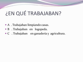 ¿EN QUÉ TRABAJABAN?
A . Trabajaban limpiando casas.
B . Trabajaban en logopeda.
C . Trabajaban en ganadería y agricultura.
