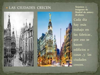  LAS CIUDADES CRECEN
Cada día
hay más
trabajo en
las fabricas ,
por eso se
hacen
edificios o
casas , y las
ciudades
crecen.
Tenemos 2
imágenes de
Madrid de antesy
deahora