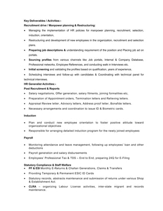 Key Deliverables / Activities:-
Recruitment drive / Manpower planning & Restructuring:
• Managing the implementation of HR policies for manpower planning, recruitment, selection,
induction, orientation,
• Restructuring and development of new employees in the organization, recruitment and selection
plans.
• Preparing job descriptions & understanding requirement of the position and Placing job ad on
portals.
• Sourcing profiles from various channels like Job portals, Internal & Company Database,
Professional networks, Employee References, and conducting walk in Interviews etc.
• Initial screening and validating the profiles based on qualification, years of experience,
• Scheduling interviews and follow-up with candidates & Coordinating with technical panel for
technical interviews.
HR Generalist Activities:-
Post Recruitment & Reports
• Salary negotiations, Offer generation, salary fitments, joining formalities etc,
• Preparation of Appointment orders, Termination letters and Relieving letters.
• Appraisal Review letter, Advisory letters, Address proof letter, Bonafide letters.
• Necessary arrangements and coordination to issue ID & Biometric cards.
Induction
• Plan and conduct new employee orientation to foster positive attitude toward
organizational objectives
• Responsible for arranging detailed induction program for the newly joined employees
Payroll
• Monitoring attendance and leave management, following up employees’ loan and other
deductions
• Payroll generation and salary disbursements
• Employees’ Professional Tax & TDS – End to End, preparing 24Q for E-Filing
Statutory Compliance & Staff Welfare
• PF & ESI Monthly E-Returns & Challan Generations, Claims & Transfers
• Providing Temporary & Permanent ESIC ID Cards
• Statutory records, abstracts maintenance and submission of returns under various Shop
& Establishment Act.
• CLRA – organizing Labour License activities, inter-state migrant and records
maintenance.
 