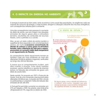 4. O IMPACTE DA ENERGIA NO AMBIENTE
A energia é essencial ao bem-estar, tanto económico como social das populações. As exigências cada vez
maiores de consumo de energia, a nível mundial, obrigam à utilização crescente dos recursos energéticos,
com consequências nefastas para o ambiente.
Uma das consequências mais gravosas é o aumento
do efeito de estufa, que tem origem nas elevadas
emissões de alguns gases para a atmosfera
terrestre, resultantes da combustão de recursos
fósseis, como o petróleo ou o carvão.
Mas, se por um lado o efeito de estufa mantém a
superfície da Terra aquecida e com uma temperatura
amena, por outro a excessiva concentração de
dióxido de carbono e outros gases na atmosfera
terrestre, reduz a libertação de calor para o espaço,
provocando um aumento médio desta temperatura
e um aquecimento do Planeta.
As consequências deste aquecimento tornam-se
também cada vez mais evidentes ao nível das
alterações climáticas globais e regionais, verificadas
ao longo das últimas décadas.
A menos que os comportamentos mudem, será
difícil inverter a situação. Entre várias medidas
possíveis, ganha relevância a aposta de diversos
países na redução das emissões de gases com
efeito de estufa (GEE).
Neste sentido, foi proposto em 1997 o Protocolo de
Quioto, fruto de uma convenção internacional sobre
alterações climáticas que, no quadro da ONU, vincula
os participantes a cumprirem metas de redução das
emissões de GEE até 2010.
A Portugal foi permitido aumentar as emissões em
27% em relação a 1990. No entanto, este limite já foi
ultrapassado em 9%, segundo os dados de 2003.
1. A radiação solar atravessa a
atmosfera terrestre.
2. A Terra absorve a radiação solar,
emitindo parte desta para o espaço,
sob a forma de calor.
3. Alguns gases, como o dióxido de carbono ou
o metano, entre outros, impedem que esta
energia se escape, o que aumenta a temperatura
da superfície terrestre: é o efeito de estufa.
O EFEITO DE ESTUFA
13
 