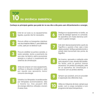 1
2
3
4
5
6
7
8
9
10
Conheça os principais gestos que pode ter no seu dia-a-dia para usar eficientemente a energia.
Evite ter as luzes ou os equipamentos
ligados, quando não for necessário.
Procure utilizar os transportes colectivos
nos seus trajectos diários. E, para distâncias
curtas, opte por se deslocar a pé.
Procure calafetar as portas e janelas, e
isolar paredes, tectos e pavimento da
sua casa. Ao fazê-lo, está a economizar
energia e a reduzir o investimento em
sistemas de climatização.
Antes de comprar um novo equipamento,
verifique a etiqueta energética e opte
por aquele que apresenta menor
consumo de energia.
Substitua as lâmpadas incandescentes
por lâmpadas economizadoras. Dão
a mesma luz, mas poupam 80%
da energia eléctrica utilizada e duram
8 vezes mais.
Desligue os equipamentos no botão, ao
invés de desligar apenas no comando.
Os aparelhos em modo stand-by conti-
nuam a gastar energia.
Evite abrir desnecessariamente a porta do
frigorífico e, quando o fizer, seja o mais
rápido possível. Verifique periodicamente o
estado da(s) borracha(s) das portas do
frigorífico.
No Inverno, aproveite a radiação solar
para aquecer a casa, através das janelas.
No Verão, evite os ganhos solares
excessivos. Em ambas as estações, evite
ter os aparelhos de climatização a
funcionar com as janelas abertas.
Sempre que possível, procure proceder
à separação dos diferentes lixos.
Utilize as máquinas de lavar, sempre que
puder, com a carga completa e num
programa de baixa temperatura.
TOP
10 DA EFICIÊNCIA ENERGÉTICA
19
 