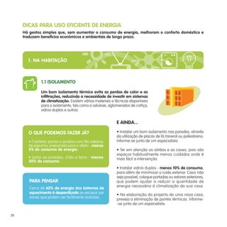 E AINDA...
• Instalar um bom isolamento nas paredes, através
da utilização de placas de lã mineral ou poliestireno.
Informe-se junto de um especialista.
• Ter em atenção os sótãos e as caves, pois são
espaços habitualmente menos cuidados onde é
mais fácil a intervenção.
• Instalar vidros duplos - menos 10% de consumo,
para além de minimizar o ruído exterior. Caso não
seja possível, coloque portadas ou estores exteriores,
que podem ajudar a reduzir a quantidade de
energia necessária à climatização da sua casa.
• Na elaboração do projecto de uma nova casa,
preveja a eliminação de pontes térmicas. Informe-
-se junto de um especialista.
DICAS PARA USO EFICIENTE DE ENERGIA
Há gestos simples que, sem aumentar o consumo de energia, melhoram o conforto doméstico e
traduzem benefícios económicos e ambientais de longo prazo.
O QUE PODEMOS FAZER JÁ?
• Calafetar portas e janelas com fita adesiva
de espuma, preparada para o efeito - menos
5% do consumo de energia.
• Isolar as paredes, chão e tecto - menos
30% de consumo.
PARA PENSAR
Cerca de 60% da energia dos sistemas de
aquecimento é desperdiçada ao escapar por
zonas que podem ser facilmente isoladas.
1.1 ISOLAMENTO
Um bom isolamento térmico evita as perdas de calor e as
infiltrações, reduzindo a necessidade de investir em sistemas
de climatização. Existem vários materiais e técnicas disponíveis
para o isolamento, tais como a celulose, aglomerados de cortiça,
vidros duplos e outros.
1. NA HABITAÇÃO
20
 