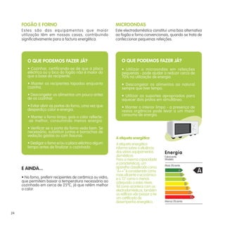 FOGÃO E FORNO
Estes são dos equipamentos que maior
utilização têm em nossas casas, contribuindo
significativamente para a factura energética.
E AINDA...
• No forno, preferir recipientes de cerâmica ou vidro,
que permitem baixar a temperatura necessária ao
cozinhado em cerca de 25ºC, já que retêm melhor
o calor.
MICROONDAS
Este electrodoméstico constitui uma boa alternativa
ao fogão e forno convencionais, quando se trata de
confeccionar pequenas refeições.
O QUE PODEMOS FAZER JÁ?
• Utilizar o microondas em refeições
pequenas - pode ajudar a reduzir cerca de
70% na utilização de energia.
• Descongelar os alimentos ao natural
sempre que tiver tempo.
• Utilizar os suportes apropriados para
aquecer dois pratos em simultâneo.
• Manter o interior limpo - a presença de
restos orgânicos pode levar a um maior
consumo de energia.
A etiqueta energética
A etiqueta energética
informa sobre a eficiência
dos vários equipamentos
domésticos.
Para a mesma capacidade
e características, um
aparelho classificado como
“A++” é considerado como
mais eficiente e económico
e o “G” como o menos
adequado a estes níveis.
Tal como acontece com os
electrodomésticos,também
os edifícios vão passar a ter
um certificado de
desempenho energético.
Energia
Fabricante
Modelo
Mais Eficiente
Menos Eficiente
A
B
C
D
E
F
G
A
O QUE PODEMOS FAZER JÁ?
• Cozinhar, certificando-se de que a placa
eléctrica ou o bico do fogão não é maior do
que a base do recipiente.
• Manter os recipientes tapados enquanto
cozinha.
• Descongelar os alimentos um pouco antes
de os cozinhar.
• Evitar abrir as portas do forno, uma vez que
desperdiça calor e energia.
• Manter o forno limpo, pois o calor reflecte-
-se melhor, consumindo menos energia.
• Verificar se a porta do forno veda bem. Se
necessário, substituir juntas e borrachas de
vedação gastas ou com fissuras.
• Desligar o forno e/ou a placa eléctrica algum
tempo antes de finalizar o cozinhado.
24
 
