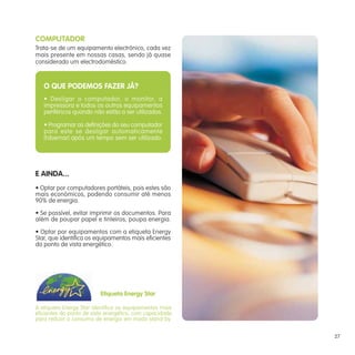 A etiqueta Energy Star identifica os equipamentos mais
eficientes do ponto de vista energético, com capacidade
para reduzir o consumo de energia em modo stand-by.
COMPUTADOR
Trata-se de um equipamento electrónico, cada vez
mais presente em nossas casas, sendo já quase
considerado um electrodoméstico.
E AINDA...
• Optar por computadores portáteis, pois estes são
mais económicos, podendo consumir até menos
90% de energia.
• Se possível, evitar imprimir os documentos. Para
além de poupar papel e tinteiros, poupa energia.
• Optar por equipamentos com a etiqueta Energy
Star, que identifica os equipamentos mais eficientes
do ponto de vista energético.
O QUE PODEMOS FAZER JÁ?
• Desligar o computador, o monitor, a
impressora e todos os outros equipamentos
periféricos quando não estão a ser utilizados.
• Programar as definições do seu computador
para este se desligar automaticamente
(hibernar) após um tempo sem ser utilizado.
Etiqueta Energy Star
27
 