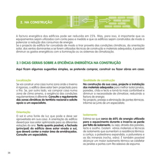 2. NA CONSTRUÇÃO
A factura energética dos edifícios pode ser reduzida em 25%. Mas, para isso, é importante que os
equipamentos sejam utilizados com conta peso e medida e que os edifícios sejam construídos de modo a
potenciar a redução dos consumos de energia.
Se o projecto do edifício for concebido de modo a tirar proveito das condições climáticas, da orientação
solar, dos ventos dominantes e se forem utilizadas técnicas de construção e materiais adequados, é possível
diminuir os gastos energéticos com a iluminação ou os sistemas de climatização.
Aqui ficam algumas sugestões simples, se pretende comprar, construir ou fazer obras em casa:
Localização
Se vai construir uma casa numa zona onde o Inverno
é rigoroso, o edifício deve estar bem projectado para
o frio. Se, por outro lado, vai comprar casa numa
zona de clima ameno, a exigência das condições
regulamentares é diferente. Consulte o regulamento
das zonas climáticas do território nacional e solicite
apoio a um especialista.
Orientação
O sol é uma fonte de luz que pode e deve ser
aproveitada em sua casa. A orientação do edifício
deverá por isso estar optimizada para as diferentes
estações do ano. Tanto quanto possível, a fachada
(principal) do edifício deve estar virada a sul,
que deverá conter a maior área de envidraçados.
Consulte um especialista.
Qualidade de construção
Na construção da sua casa, projecte a instalação
dos materiais adequados para melhor isolar janelas,
paredes, chão e tecto e torná-la mais confortável e
diminuir a necessidade de climatizar, reduzindo a
factura de energia.
No projecto, preveja a eliminação de pontes térmicas.
Informe-se junto de um especialista.
Isolamento
Estima-se que cerca de 60% da energia utilizada
para o aquecimento durante o Inverno se perde
por falta de isolamento, ou seja, através das paredes,
tecto e soalho. Existem vários materiais e técnicas
de isolamento que aumentam a resistência térmica:
a cortiça; o poliestireno expandido; o poliuretano e
as lãs minerais (rocha, vidro). É também possível
alcançar um maior isolamento térmico se calafetar
as janelas e portas com fita adesiva de espuma.
2.1 DICAS GERAIS SOBRE A EFICIÊNCIA ENERGÉTICA NA CONSTRUÇÃO
28
 