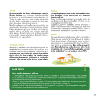 PARA SABER
Nova legislação para os edifícios
A construção de edifícios deverá colocar a tónica na redução do consumo de energia e na qualidade
do ar interior. Esse é o objectivo da directiva comunitária sobre o desempenho energético dos edifícios,
recentemente transposta pelo Governo.
Assim, os edifícios novos deverão cumprir uma série de requisitos de forma a reduzir os consumos.
A instalação de painéis solares para aquecimento de águas será obrigatória.
Também os edifícios já existentes deverão, no futuro, possuir um certificado de desempenho energético,
tal como já acontece para os electrodomésticos.
Janelas
Os envidraçados são áreas críticas para o conforto
térmico da casa, pois conduzem a perdas de calor
no Inverno, e ao sobreaquecimento da casa, no
Verão. Se puder optar por novas janelas, escolha as
de vidro duplo, restringindo as perdas térmicas, para
além de reduzir o barulho do exterior.
Nas fachadas com elevada exposição solar, os
envidraçados devem ter sombreamento pelo exterior
(palas, persianas, etc.), de modo a minimizar os
ganhos solares no Verão, mas também a permitir
obter ganhos de calor no Inverno, tendo em atenção
a orientação e as características do local. Informe-
-se junto de um especialista.
Ventilação natural
No Verão, a ventilação natural nocturna assume um
papel decisivo no arrefecimento dos edifícios e no
estabelecimento das condições de conforto térmico.
Ao projectar a sua habitação, procure tirar partido
da localização das janelas, de modo a criar
diferenças de pressão, facilitando a ventilação
natural. Informe-se junto de um especialista.
Sombra
Um sombreamento correcto dos vãos envidraçados
das janelas, evita consumos de energia
desnecessários.
Retire o máximo proveito da orientação solar, do
sombreamento das construções vizinhas ou da
vegetação existente no local.
Se possível, coloque portadas, estores exteriores e
palas ou plante árvores de folha caduca, de modo
a minimizar o sobreaquecimento durante o Verão e
a maximizar a entrada de luz solar no Inverno.
Pintura
As cores utilizadas nas fachadas e coberturas também
influenciam o conforto térmico. Embora já existam
tintas absorventes e reflectoras de todas as cores,
sabemos que as cores claras não absorvem tanto o
calor como as cores escuras. Com efeito, enquanto
uma fachada branca pode absorver só 25% da
energia do sol, a mesma fachada, pintada com cor
preta, pode absorver a energia do sol em 90%.
29
 