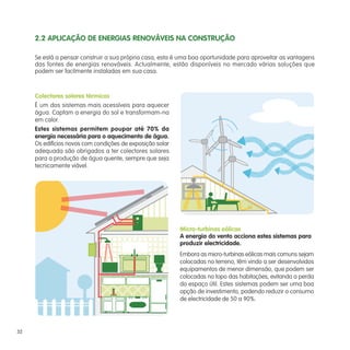 Micro-turbinas eólicas
A energia do vento acciona estes sistemas para
produzir electricidade.
Se está a pensar construir a sua própria casa, esta é uma boa oportunidade para aproveitar as vantagens
das fontes de energias renováveis. Actualmente, estão disponíveis no mercado várias soluções que
podem ser facilmente instaladas em sua casa.
Colectores solares térmicos
É um dos sistemas mais acessíveis para aquecer
água. Captam a energia do sol e transformam-na
em calor.
Estes sistemas permitem poupar até 70% da
energia necessária para o aquecimento de água.
Os edifícios novos com condições de exposição solar
adequada são obrigados a ter colectores solares
para a produção de água quente, sempre que seja
tecnicamente viável.
Embora as micro-turbinas eólicas mais comuns sejam
colocadas no terreno, têm vindo a ser desenvolvidos
equipamentos de menor dimensão, que podem ser
colocadas no topo das habitações, evitando a perda
do espaço útil. Estes sistemas podem ser uma boa
opção de investimento, podendo reduzir o consumo
de electricidade de 50 a 90%.
2.2 APLICAÇÃO DE ENERGIAS RENOVÁVEIS NA CONSTRUÇÃO
32
 