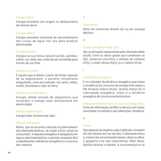 40
Energia eólica
Energia renovável com origem no deslocamento
de massas de ar.
Energia hídrica
Energia renovável resultante do aproveitamento
dos cursos de água nos rios para produzir
electricidade.
Energia primária
Energia na sua forma natural (carvão, petróleo,
urânio, sol, vento, etc), antes de ser convertida para
formas de uso final.
Energia renovável
É aquela que é obtida a partir de fontes capazes
de se regenerarem, e portanto virtualmente
inesgotáveis, como por exemplo: sol, vento, ondas,
marés, biomassa e calor da Terra.
Energia solar fotovoltaica
Energia obtida através de dispositivos que
convertem a energia solar directamente em
electricidade.
Energia solar térmica
Energia Solar na forma de calor.
Etiqueta energética
Rótulo, que se encontra colocado na parte exterior
dos electrodomésticos, de modo a ficar visível ao
consumidor. A etiqueta energética é obrigatória em
alguns electrodomésticos e permite comparar fácil
e rapidamente a eficiência energética e o consumo
dos mesmos.
F
Fotovoltaico
Efeito da conversão directa da luz em energia
eléctrica.
G
Gases com Efeito Estufa (GEE)
São os principais responsáveis pelo chamado efeito
estufa. Entre os vários gases que constituem os
GEE, podemos encontrar o dióxido de carbono
(CO2), o oxido nitroso (N2O), ou o metano (CH4).
I
Intensidade energética
É um indicador de eficiência energética que traduz
a incidência do consumo de energia final sobre o
PIB (Produto Interno Bruto). Quanto menor for a
intensidade energética, maior é a eficiência
energética de uma economia/produto.
Intergovernmental Panel on Climate Change (IPCC)
Fonte de informação científica e técnica com maior
autoridade na temática das alterações climáticas.
O
Ozono
Tipo especial de oxigénio cujas moléculas consistem
em três átomos em vez de dois. É altamente tóxico
e, mesmo em concentrações baixas, ataca os olhos,
a garganta e as vias respiratórias. Além disso,
danifica árvores e plantas. A sua presença no ar
 