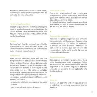 41
ao nível do solo constitui um risco para a saúde,
no entanto na atmosféra funciona como filtro de
protecção dos raios ultravioleta.
P
Painéis solares fotovoltaicos
Dispositivos que utilizam o efeito fotovoltaico para
converter a radiação solar em energia eléctrica. As
células solares são o elemento de base dos
módulos solares, que, associados, constituem os
painéis fotovoltaicos.
Petróleo
Combustível líquido natural constituído
essencialmente por hidrocarbonetos, e que pode
ser encontrado em reservatórios em profundidade
(ou no interior da crostra terrestre).
Ponte térmica
Termo utilizado na construção de edifícios e que
designa fenómenos localizados na envolvente dos
efifícios onde existe uma redução do isolamento
térmico entre dois espaços. Ao isolar uma parede,
há que ter em atenção a eliminação destes
fenómenos, que por não estarem isoladas
termicamente, podem aumentar o consumo de
energia necessária para climatizar a habitação.
Exemplos de pontes térmicas em edifícios podem
ser encontrados em:
- os elementos estruturais como topos de laje, vigas
e pilares.
- vãos e, normalmente, caixas de estores.
Protocolo de Quioto
Protocolo internacional que estabelece
compromissos para a redução da emissão de
gases com efeito de estufa, considerados como a
causa do aquecimento global.
O Protocolo de Quioto prevê metas de redução de
emissões de GEE para os países desenvolvidos, de
5% até 2012, em relação a 1990.
R
Recursos não renováveis
Recursos energéticos esgotáveis cuja formação
demorou muitos milhões de anos. Estes recursos,
uma vez utilizados, não podem ser renovados
à escala da vida humana. Exemplo: os
combustíveis fósseis, que actualmente são
responsáveis pela maior parte da energia
consumida pelo Homem.
Recursos renováveis
Recursos que se reciclam rapidamente ou têm o
poder de se propagar ou ser propagados. Podem
ser utilizados de forma permanente sem se
esgotarem (o sol, o vento, a água), se a taxa de
utilização não superar a de renovação (a floresta,
o calor da Terra).
S
Stand-by
Quando um aparelho está em repouso (pronto
a trabalhar) e continua a consumir energia
eléctrica.
 