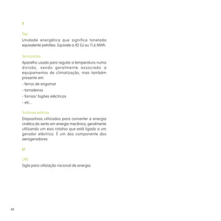 T
Tep
Unidade energética que significa tonelada
equivalente petróleo. Equivale a 42 GJ ou 11,6 MWh.
Termóstato
Aparelho usado para regular a temperatura numa
divisão, sendo geralmente associado a
equipamentos de climatização, mas também
presente em:
- ferros de engomar
- torradeiras
- fornos/ fogões eléctricos
- etc...
Turbinas eólicas
Dispositivos utilizados para converter a energia
cinética do vento em energia mecânica, geralmente
utilizando um eixo rotativo que está ligado a um
gerador eléctrico. É um dos componente dos
aerogeradores.
U
URE
Sigla para utilização racional de energia.
42
 