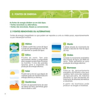 2. FONTES DE ENERGIA
Hídrica
É obtida a partir dos cursos de água
e pode ser aproveitada por meio de
um desnível ou queda de água.
Eólica
Provém do vento. Tem sido
aproveitada desde a antiguidade
para navegar ou para fazer funcionar
os moinhos. É uma das grandes
apostas para a expansão da
produção de energia eléctrica.
Solar
Provém da luz do sol, que depois de
captada pode ser transformada em
energia eléctrica ou térmica.
Geotérmica
Provém do aproveitamento do calor
do interior da Terra, permitindo gerar
electricidade e calor.
2.1 FONTES RENOVÁVEIS OU ALTERNATIVAS
Fontes de energia inesgotáveis ou que podem ser repostas a curto ou médio prazo, espontaneamente
ou por intervenção humana.
As fontes de energia dividem-se em dois tipos:
• fontes renováveis ou alternativas;
• fontes não renováveis, fósseis ou convencionais.
1
2
3
4
5
6
7
8
Marés
É obtida através do movimento de
subida e descida do nível da água
do mar.
Ondas
Consiste no movimento ondulatório
das massas de água, por efeito do
vento. Pode aproveitar-se para
produção de energia eléctrica.
Biomassa
Trata-se do aproveitamento
energético da floresta e dos seus
resíduos, bem como dos resíduos
da agro-pecuária, da indústria
alimentar ou dos resultantes do
tratamento de efluentes domésticos
e industriais.
A partir da biomassa pode
produzir-se biogás e biodiesel.
 