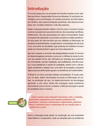 Introdução
O mundo passa por um processo de transformações muito rápi-
das que foram inauguradas há poucas décadas. A revolução tec-
nológica, com a introdução, em escala crescente, da informática,
da robótica, das experimentações genéticas, das telecomunica-
ções, tem mudado bastante a vida das pessoas.

Essas mudanças também afetam a forma como o homem produz
os bens necessários à sua sobrevivência. As conquistas científicas,
infelizmente, não são apropriadas por toda a humanidade. Essas
inovações são aplicadas no processo produtivo e estão substituin-
do boa parte da mão-de-obra que era utilizada na fabricação de
produtos industrializados, na agricultura, na prestação de serviços
e em uma série de atividades cuja presença do trabalho humano
antes era imprescindível e agora se torna descartável.

Isso tem causado o aumento das desigualdades sociais. O número
de desempregados aumenta e soma-se a milhões de seres huma-
nos que passam fome, são vitimados por doenças que poderiam
ser controladas, não têm habitação, são analfabetos, não têm aces-
so a uma assistência à saúde de qualidade, sofrem com a devas-
tação ambiental e passam por uma série de privações, enquanto
alguns poucos afortunados gozam os benefícios da modernidade.

O Brasil é um bom exemplo dessas contradições. O nosso país,
por um lado, detém tecnologias de ponta na fabricação de avi-
ões, na produção do aço, no desenvolvimento de tecnologias
agrícolas, e, por outro, ainda não conseguiu sanar problemas
elementares como a fome, a miséria, a falta de educação e saúde
de qualidade para a maioria.



     Como resolver essa situação? À primeira vista, e isolados,
  parecemos impotentes para resolver problemas tão
 grandiosos. Contudo, conscientes e organizados, podemos
 influir e contribuir para a construção de um mundo justo e
  melhor de se viver.



Como a educação pode ajudar na construção de uma sociedade
mais fraterna e cooperativa, onde as soluções para os problemas
 