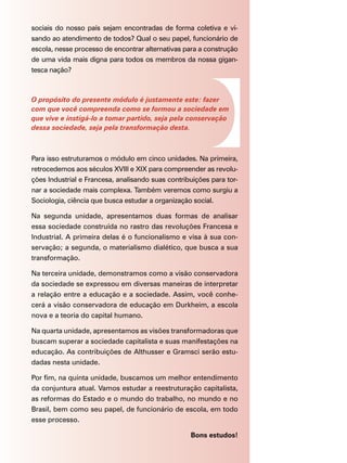 sociais do nosso país sejam encontradas de forma coletiva e vi-
sando ao atendimento de todos? Qual o seu papel, funcionário de
escola, nesse processo de encontrar alternativas para a construção
de uma vida mais digna para todos os membros da nossa gigan-
tesca nação?



O propósito do presente módulo é justamente este: fazer
com que você compreenda como se formou a sociedade em
que vive e instigá-lo a tomar partido, seja pela conservação
dessa sociedade, seja pela transformação desta.



Para isso estruturamos o módulo em cinco unidades. Na primeira,
retrocedemos aos séculos XVIII e XIX para compreender as revolu-
ções Industrial e Francesa, analisando suas contribuições para tor-
nar a sociedade mais complexa. Também veremos como surgiu a
Sociologia, ciência que busca estudar a organização social.

Na segunda unidade, apresentamos duas formas de analisar
essa sociedade construída no rastro das revoluções Francesa e
Industrial. A primeira delas é o funcionalismo e visa à sua con-
servação; a segunda, o materialismo dialético, que busca a sua
transformação.

Na terceira unidade, demonstramos como a visão conservadora
da sociedade se expressou em diversas maneiras de interpretar
a relação entre a educação e a sociedade. Assim, você conhe-
cerá a visão conservadora de educação em Durkheim, a escola
nova e a teoria do capital humano.

Na quarta unidade, apresentamos as visões transformadoras que
buscam superar a sociedade capitalista e suas manifestações na
educação. As contribuições de Althusser e Gramsci serão estu-
dadas nesta unidade.

Por fim, na quinta unidade, buscamos um melhor entendimento
da conjuntura atual. Vamos estudar a reestruturação capitalista,
as reformas do Estado e o mundo do trabalho, no mundo e no
Brasil, bem como seu papel, de funcionário de escola, em todo
esse processo.

                                                   Bons estudos!
 
