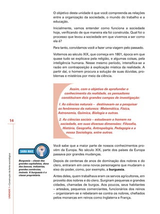 O objetivo desta unidade é que você compreenda as relações
                                                                           entre a organização da sociedade, o mundo do trabalho e a
                                                                           educação.

                                                                           Inicialmente, vamos entender como funciona a sociedade
                                                                           hoje, verificando de que maneira ela foi construída. Qual foi o
                                                                           processo que levou a sociedade em que vivemos a ser como
                                                                           ela é?

                                                                           Para tanto, convidamos você a fazer uma viagem pelo passado.

                                                                           Voltemos ao século XIX, que começa em 1801, época em que
                                                                           quase tudo se explicava pela religião, e algumas coisas, pela
                                                                           inteligência humana. Nesse mesmo período, intensifica-se a
                                                                           razão em contraposição à explicação mística da realidade. A
                                                                           partir daí, o homem procura a solução de suas dúvidas, pro-
                                                                           blemas e mistérios por meio da ciência.



                                                                                     Assim, com o objetivo de aprofundar o
                                                                                  conhecimento da realidade, os pensadores
                                                                                constituíram dois grandes campos de investigação:

                                                                              l. As ciências naturais – destinavam-se a pesquisar
                                                                              os fenômenos da natureza: Matemática, Física,
                                                                              Astronomia, Química, Biologia e outras.

                      14                                                       2. As ciências sociais – estudavam o homem na
                                                                                sociedade, em suas diversas dimensões: Filosofia,
                                                                                  História, Geografia, Antropologia, Pedagogia e a
                                                                                    nossa Sociologia, entre outras.



                                                                           Você sabe que a maior parte de nossos conhecimentos pro-
                                                                           vém da Europa. No século XIX, parte dos países da Europa
                                                                           passava por grandes mudanças.
UNIDADE 1 – Construção da lente sociológica




                                              Burguesia – classe dos       Depois de centenas de anos de dominação dos nobres e do
                                              grandes capitalistas, dona
                                              dos bancos, indústrias,      clero, entraram em cena novos personagens que mudaram o
                                              grandes comércios,           eixo do poder, como, por exemplo, a burguesia.
                                              imóveis. A burguesia é a
                                              classe proprietária.         Antes deles, quem trabalhava eram os servos agricultores, em
                                                                           proveito dos nobres e do clero. Surgiram pequenas e grandes
                                                                           cidades, chamadas de burgos. Aos poucos, seus habitantes
                                                                           – artesãos, pequenos comerciantes, funcionários dos reinos
                                                                           – organizaram-se e rebelaram-se contra os nobres, chefiados
                                                                           pelos monarcas em reinos como Inglaterra e França.
 