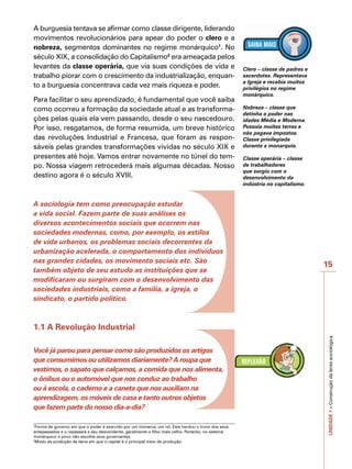 A burguesia tentava se afirmar como classe dirigente, liderando




                                                                                                                                    IMPORTANTE
movimentos revolucionários para apear do poder o clero e a
nobreza, segmentos dominantes no regime monárquico1. No
século XIX, a consolidação do Capitalismo2 era ameaçada pelos
levantes da classe operária, que via suas condições de vida e                                       Clero – classe de padres e
trabalho piorar com o crescimento da industrialização, enquan-                                      sacerdotes. Representava
                                                                                                    a Igreja e recebia muitos
to a burguesia concentrava cada vez mais riqueza e poder.                                           privilégios no regime
                                                                                                    monárquico.
Para facilitar o seu aprendizado, é fundamental que você saiba
como ocorreu a formação da sociedade atual e as transforma-                                         Nobreza – classe que
                                                                                                    detinha o poder nas
ções pelas quais ela vem passando, desde o seu nascedouro.                                          idades Média e Moderna.
Por isso, resgatamos, de forma resumida, um breve histórico                                         Possuía muitas terras e
                                                                                                    não pagava impostos.
das revoluções Industrial e Francesa, que foram as respon-                                          Classe privilegiada
sáveis pelas grandes transformações vividas no século XIX e                                         durante a monarquia.

presentes até hoje. Vamos entrar novamente no túnel do tem-                                         Classe operária – classe
po. Nossa viagem retrocederá mais algumas décadas. Nosso                                            de trabalhadores
                                                                                                    que surgiu com o
destino agora é o século XVIII.                                                                     desenvolvimento da
                                                                                                    indústria no capitalismo.


A sociologia tem como preocupação estudar
a vida social. Fazem parte de suas análises os
diversos acontecimentos sociais que ocorrem nas
sociedades modernas, como, por exemplo, os estilos
de vida urbanos, os problemas sociais decorrentes da
urbanização acelerada, o comportamento dos indivíduos
nas grandes cidades, os movimento sociais etc. São
                                                                                                                                 15
também objeto de seu estudo as instituições que se
modificaram ou surgiram com o desenvolvimento das
sociedades industriais, como a família, a igreja, o
sindicato, o partido político.



1.1 A Revolução Industrial                                                                                                       UNIDADE 1 – Construção da lente sociológica



Você já parou para pensar como são produzidos os artigos
que consumimos ou utilizamos diariamente? A roupa que
vestimos, o sapato que calçamos, a comida que nos alimenta,
o ônibus ou o automóvel que nos conduz ao trabalho
ou à escola, o caderno e a caneta que nos auxiliam na
aprendizagem, os móveis de casa e tanto outros objetos
que fazem parte do nosso dia-a-dia?

1
  Forma de governo em que o poder é exercido por um monarca, um rei. Este herdou o trono dos seus
antepassados e o repassará a seu descendente, geralmente o filho mais velho. Portanto, no sistema
monárquico o povo não escolhe seus governantes.
2
  Modo de produção de bens em que o capital é o principal meio de produção.
 