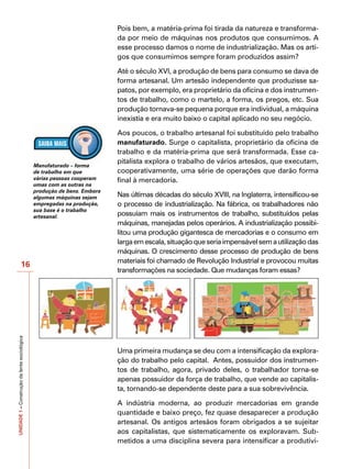 Pois bem, a matéria-prima foi tirada da natureza e transforma-
                                                                         da por meio de máquinas nos produtos que consumimos. A
                                                                         esse processo damos o nome de industrialização. Mas os arti-
                                                                         gos que consumimos sempre foram produzidos assim?

                                                                         Até o século XVI, a produção de bens para consumo se dava de
                                                                         forma artesanal. Um artesão independente que produzisse sa-
                                                                         patos, por exemplo, era proprietário da oficina e dos instrumen-
                                                                         tos de trabalho, como o martelo, a forma, os pregos, etc. Sua
                                                                         produção tornava-se pequena porque era individual, a máquina
                                                                         inexistia e era muito baixo o capital aplicado no seu negócio.

                                                                         Aos poucos, o trabalho artesanal foi substituído pelo trabalho
                                                                         manufaturado. Surge o capitalista, proprietário da oficina de
                                                                         trabalho e da matéria-prima que será transformada. Esse ca-
                                                                         pitalista explora o trabalho de vários artesãos, que executam,
                                              Manufaturado – forma
                                              de trabalho em que         cooperativamente, uma série de operações que darão forma
                                              várias pessoas cooperam    final à mercadoria.
                                              umas com as outras na
                                              produção de bens. Embora
                                              algumas máquinas sejam     Nas últimas décadas do século XVIII, na Inglaterra, intensificou-se
                                              empregadas na produção,    o processo de industrialização. Na fábrica, os trabalhadores não
                                              sua base é o trabalho
                                              artesanal.                 possuíam mais os instrumentos de trabalho, substituídos pelas
                                                                         máquinas, manejadas pelos operários. A industrialização possibi-
                                                                         litou uma produção gigantesca de mercadorias e o consumo em
                                                                         larga em escala, situação que seria impensável sem a utilização das
                                                                         máquinas. O crescimento desse processo de produção de bens
                                                                         materiais foi chamado de Revolução Industrial e provocou muitas
                      16
                                                                         transformações na sociedade. Que mudanças foram essas?
UNIDADE 1 – Construção da lente sociológica




                                                                         Uma primeira mudança se deu com a intensificação da explora-
                                                                         ção do trabalho pelo capital. Antes, possuidor dos instrumen-
                                                                         tos de trabalho, agora, privado deles, o trabalhador torna-se
                                                                         apenas possuidor da força de trabalho, que vende ao capitalis-
                                                                         ta, tornando-se dependente deste para a sua sobrevivência.

                                                                         A indústria moderna, ao produzir mercadorias em grande
                                                                         quantidade e baixo preço, fez quase desaparecer a produção
                                                                         artesanal. Os antigos artesãos foram obrigados a se sujeitar
                                                                         aos capitalistas, que sistematicamente os exploravam. Sub-
                                                                         metidos a uma disciplina severa para intensificar a produtivi-
 