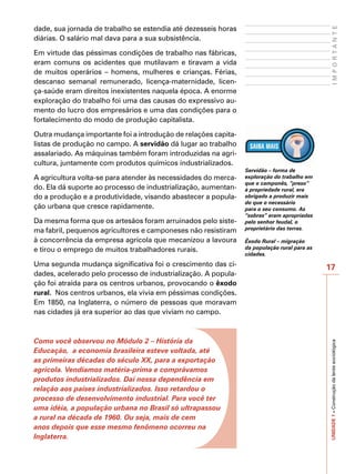 dade, sua jornada de trabalho se estendia até dezesseis horas




                                                                                                IMPORTANTE
diárias. O salário mal dava para a sua subsistência.

Em virtude das péssimas condições de trabalho nas fábricas,
eram comuns os acidentes que mutilavam e tiravam a vida
de muitos operários – homens, mulheres e crianças. Férias,
descanso semanal remunerado, licença-maternidade, licen-
ça-saúde eram direitos inexistentes naquela época. A enorme
exploração do trabalho foi uma das causas do expressivo au-
mento do lucro dos empresários e uma das condições para o
fortalecimento do modo de produção capitalista.

Outra mudança importante foi a introdução de relações capita-
listas de produção no campo. A servidão dá lugar ao trabalho
assalariado. As máquinas também foram introduzidas na agri-
cultura, juntamente com produtos químicos industrializados.
                                                                Servidão – forma de
A agricultura volta-se para atender às necessidades do merca-   exploração do trabalho em
                                                                que o camponês, “preso”
do. Ela dá suporte ao processo de industrialização, aumentan-   à propriedade rural, era
do a produção e a produtividade, visando abastecer a popula-    obrigado a produzir mais
                                                                do que o necessário
ção urbana que cresce rapidamente.                              para o seu consumo. As
                                                                “sobras” eram apropriadas
Da mesma forma que os artesãos foram arruinados pelo siste-     pelo senhor feudal, o
ma fabril, pequenos agricultores e camponeses não resistiram    proprietário das terras.

à concorrência da empresa agrícola que mecanizou a lavoura      Êxodo Rural – migração
e tirou o emprego de muitos trabalhadores rurais.               da população rural para as
                                                                cidades.
Uma segunda mudança significativa foi o crescimento das ci-                                  17
dades, acelerado pelo processo de industrialização. A popula-
ção foi atraída para os centros urbanos, provocando o êxodo
rural. Nos centros urbanos, ela vivia em péssimas condições.
Em 1850, na Inglaterra, o número de pessoas que moravam
nas cidades já era superior ao das que viviam no campo.



Como você observou no Módulo 2 – História da
                                                                                             UNIDADE 1 – Construção da lente sociológica


Educação, a economia brasileira esteve voltada, até
as primeiras décadas do século XX, para a exportação
agrícola. Vendíamos matéria-prima e comprávamos
produtos industrializados. Daí nossa dependência em
relação aos países industrializados. Isso retardou o
processo de desenvolvimento industrial. Para você ter
uma idéia, a população urbana no Brasil só ultrapassou
a rural na década de 1960. Ou seja, mais de cem
anos depois que esse mesmo fenômeno ocorreu na
Inglaterra.
 