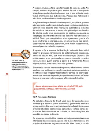 A terceira mudança foi a transformação do estilo de vida. No
                                                                         campo, embora explorado pelo senhor feudal, o camponês
                                                                         possuía seu pedacinho de chão em que criava animais e cul-
                                                                         tivava a terra para sua subsistência. Possuía sua habitação e
                                                                         não tinha um horário de trabalho rigoroso.

                                                                         Imagine o choque desse indivíduo quando, na cidade, passou
                                                                         a ter somente sua força de trabalho para vender ao capitalista.
                                                                         Sem um local decente onde morar, era submetido a jornadas
                                                                         de trabalhos desumanas e a uma disciplina rígida no interior
                                                                         da fábrica, onde eram corriqueiros os castigos corporais. A
                                                                         adaptação ao ambiente urbano e ao trabalho nas fábricas não
                                                                         foi fácil. Tanto que os capitalistas empregavam em grande nú-
                                                                         mero mulheres e crianças, pois, em decorrência das condi-
                                                                         ções culturais da época, aceitavam, com maior subserviência,
                                                                         as condições de trabalho impostas.

                                                                         A Inglaterra foi a pioneira da Revolução Industrial. Isso só foi
                                                                         possível graças ao rompimento do sistema feudal nesse país,
                                                                         ainda no século XVII, por meio da Revolução Gloriosa. Ela
                                                                         então passou a ser governada por uma monarquia constitu-
                                              Leia mais sobre a          cional, na qual quem exercia o poder é o Parlamento. Nesse
                                              Revolução Gloriosa no
                                              endereço eletrônico        regime político, o rei reina, mas não governa.
                                              http://www.historianet.
                                              com.br/conteudo/default.   Sintonizado com os interesses burgueses, o Parlamento tomou
                                              aspx?codigo=187
                                                                         medidas que facilitaram a transformação da estrutura agrária, a
                                                                         modificação das relações trabalhistas no campo e o aperfeiçoa-
                      18
                                                                         mento das técnicas de produção que desenvolveram o Capita-
                                                                         lismo e prepararam o terreno para a Revolução Industrial.



                                                                           Nossa viagem continua ainda no século XVIII, pois
                                                                          precisamos conhecer a Revolução Francesa.
UNIDADE 1 – Construção da lente sociológica




                                                                         1.2 A Revolução Francesa

                                                                         Ao estudar a história do Brasil, você deve ter aprendido que
                                                                         a classe que detém o poder econômico geralmente exerce o
                                                                         poder político. Durante o período imperial, o Brasil tinha como
                                                                         principal atividade econômica a agricultura, voltada para a ex-
                                                                         portação. Destacavam-se as culturas da cana-de-açúcar, do
                                                                         algodão, do cacau e do café.

                                                                         Os governos constituídos nesses períodos representavam os
                                                                         interesses da aristocracia agrária, isto é, dos fazendeiros, em
                                                                         prejuízo dos demais segmentos sociais. Mais tarde, já no sé-
 